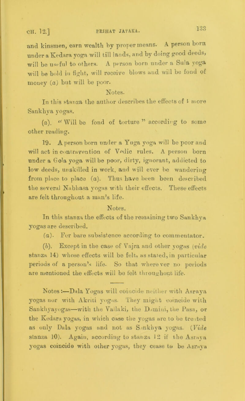 CH. 12.] ERIHAT JATAKA. and kinsmen, earn wealth hy proper means. A person born under a Kedara yoga will till lands, and by doing good deeds, will be useful to others. A person born under a Sula yoga will be bold in fight, will receive blows and will be fond of mouey (a) but will be poor. Notes. In this stanza the author describes the effects of t more Sankhya yogas. (a). Will bo fond of torture ” according to some other reading. 19. A person born under a Yuga yoga will be poor and will act in contravention of Vedic rules. A person born under a Gola yoga will be poor, dirty, ignorant, addicted to low deeds, unskilled in work, and will ever be wandering from place to place (a). Thus have been been described the several Nabbasa yogas with their effects. These effects are felt throughout a man’s life. Notes. In this stanza the effects of the remaining two Sankhya yogas are described. (a) . For bare subsistence according to commentator. (b) . Except in the case of Vajra and other yogas (vide stanza 14) whose effects will be felt, as stated, in particular periods of a person’s life. So that wherever no periods are mentioned the effects will be felt throughout life. Notes:—Dala Yogas will coincide neither with Asraya yogas nor with Akriti yogas. They might coincide with Sankhyayogas—with the Vailaki, the Dimini, the Pasa, or the Kedara yogas, in which case the yogas are to be treited as only Dala yogas and not as S mkhya yogas. (Fide stanza 10). Again, according to stanza 12 if the Astaya yogas coincide with other yogas, they cease to be Asraya