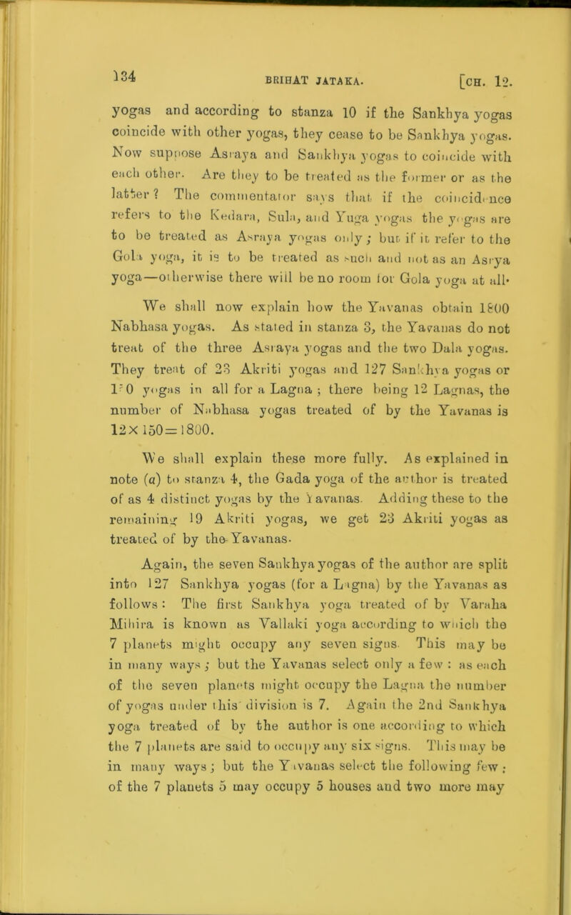 yogas and according to stanza 10 if the Sankhya yogas coincide with other yogas, they cease to be Sankhya yogas. Now suppose Asraya and Sankhya yogas to coincide with ench other. Are they to be treated ns the former or as the Latter? The comnientaror says that if the coincidence refers to the Kedara, Sula, and Yuga yogas the yogas are to be treated as Asraya yogas only; but if it refer to the Gol i yoga, it is to be treated as such and not as an Asrya yoga—otherwise there will be no room for Gola yoga at all* We shall now explain bow the Yavanas obtain 1&00 Nabhasa yogas. As stated in stanza 3, the Yavanas do not treat of the three Asraya yogas and the two Dala yogas. They treat of 23 Akriti jTogas and 127 Sankhya yogas or l'O yogas in all for a Lagoa ; there being 12 Lagnas, the number of Nabhasa yogas treated of by the Yavanas is 12X 150 = 1800. We shall explain these more fully. As explained in note (a) to stanza 4, the Gada yoga of the author is treated of as 4 distinct yogas by the Havanas. Adding these to the remaining 19 Akriti yogas, we get 23 Akriti yogas as treated of by the-Yavanas- Again, the seven Sankhya yogas of the author are split into 127 Sankhya yogas (for a L <gna) by the Yavanas as follows : The first Sankhya yoga treated of by Yaraha Mihira is known as Vallaki yoga according to wnich the 7 planets might occupy any seven signs. This may be in many ways ; but the Yavanas select only a few : as each of the seven planets might occupy the Lagna the number of yogas under this division is 7. Again the 2nd Sankhya yoga treated of by the author is one according to which the 7 planets are said to occupy any six signs. This may he in many ways; but the Yivanas select the following few ; of the 7 planets 5 may occupy 5 houses and two more may