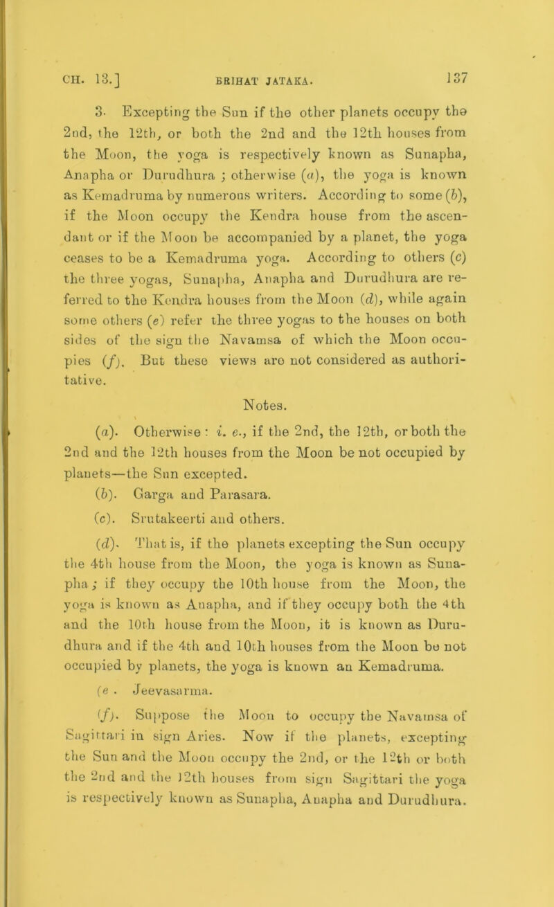 3- Excepting the Sun if the other planets occupy tho 2nd, the 12th, or both the 2nd and the 12th houses from the Moon, the yoga is respectively known as Sunapha, Annpha or Durudhura ; otherwise («), the yoga is known as Kemadruma by numerous writers. According to some(&), if the Moon occupy the Kendra house from the ascen- dant or if the Moon be accompanied by a planet, the yoga ceases to be a Kemadruma yoga. According to others (c) the three yogas, Sunapha, Annpha and Durudhura are re- ferred to the Kendra houses from the Moon (d)> while again some others (e) refer the three yogas to the houses on both sides of the sign the Navamsa of which the Moon occu- pies (f). But these views are not considered as authori- tative. Notes. » t (а) . Otherwise : i. e., if the 2nd, the 12th, or both the 2nd and the 12th houses from the Moon be not occupied by planets—the Snn excepted. (б) . Garga and Parasara. (c) . Srutakeerti and others. (d) . That is, if the planets excepting the Sun occupy the 4th house from the Moon, the yoga is known as Suua- pha; if they occupy the 10th house from the Moon, the yoga is known as Anapha, and if they occupy both the 4th and the 10th house from the Moon, it is known as Duru- dhura and if the 4th and 10th houses from the Moon be not occupied by planets, the yoga is known an Kemadruma. (e . Jeevasarma. if). Suppose the Moon to occupy the Navamsa of Sagittari in sign Aries. Now if the planets, excepting the Sun and the Moon occupy the 2nd, or the 12th or both the 2nd and the J2th houses from sign Sagittari the yoga is respectively known as Sunapha, Anapha and Durudhura.