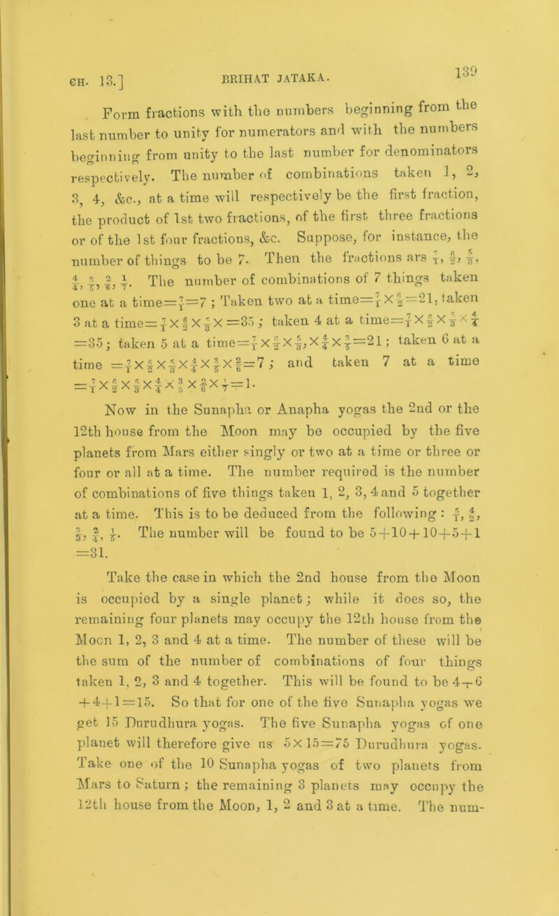 Form fractions with the numbers beginning from the last number to unity for numerators ami with the numbers beginning from unity to the last number for denominators respectively. The number of combinations taken 1, 9, 3, 4, &c., at a time will respectively be the first fraction, the product of 1st two fractions, of the first three fractions or of the 1st four fractions, &c. Suppose, for instance, the number of things to be 7• Then the fractions ars T, -j, -j, ± a 2 i The number of combinations of 7 things taken one at a time=J-—7 ; Taken two at a time=1-X ^=21, taken 3 at a time=yX *X]X =35 ; taken 4 at a time=xX| X^ 4 =35; taken 5 at a time={x£x|,x|x£=2l ; taken G at a time =|xf x|x£x£x§=7 ; and taken 7 at a time = rX|X|xfX f x|Xy = ]. Now in the Sunapha or Anapha yogas the 2nd or the 12th house from the Moon may be occupied by the five planets from Mars either singly or two at a time or three or four or all at a time. The number required is the number of combinations of five things taken 1, 2, 3, 4 and 5 together at a time. This is to be deduced from the following : |, The number will be found to be 5+10 +10+5+1 =31. Take the casein which the 2nd house from the Moon is occupied by a single planet; while it does so, the remaining four planets may occupy the 12th house from the 1 Moon 1, 2, 3 and 4 at a time. The number of these will be the sum of the number of combinations of four things taken 1, 2, 3 and 4 together. This will be found to be 4-rG + 4-f 1 = 15. So that for one of the five Sunapha yogas we get 15 Dnrudhura yogas. The five Sunapha yogas of one planet will therefore give us 5x15=75 Durudhura yogas. Take one of the 10 Sunapha yogas of two planets from Mars to Saturn ; the remaining 3 planets mny occupy the 12th house from the Moon, 1, 2 and 3 at a time. The num-