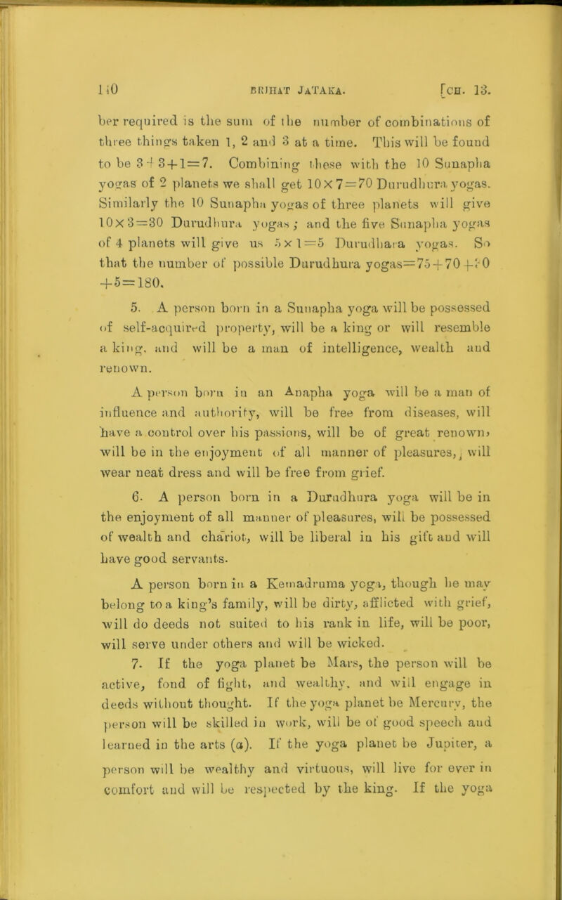 her required is the sum of the number of combinations of three things taken 1, 2 and 3 at a time. This will be found to be 3 -f 3-(-1=7. Combining these with the 10 Sunapha yogas of 2 planets we shall get 10X 7 = 70 Durudhura yogas. Similarly the 10 Sunapha yogas of three planets will give 10x3=30 Durudhura yogas; and the five Sunapha yogas of 4 planets will give us 5x1=5 Durudhara yogas. So that the number of possible Durudhura yogas=75470 4-rO 4-5 = 180. 5. A person born in a Sunapha yoga will be possessed of self-acquired property, will be a king or will resemble a king, and will be a man of intelligence, wealth and renown. A person born in an Anapha yoga will be a man of influence and authority, will be free from diseases, will have a, coutrol over bis passions, will be of great renown* will be in the enjoymeut of all manner of pleasures,i will wear neat dress and will be free from grief. 6. A person born in a Durudhura yoga will be in the enjoyment of all manner of pleasures, will be possessed of wealth and chariot, will be liberal in his gift and will have good servants. A person brum in a Kemadruma yogi, though he may belong tea king’s family, will be dirty, afflicted with grief, will do deeds not suited to his rank in life, will be poor, will serve under others and will be wicked. 7. If the yoga planet be Mars, the person will be active, fond of fight, and wealthy, and will engage in deeds without thought. If the yoga planet be Mercury, the person will be skilled iu work, will be of good speech and learned in the arts (a). If the yoga planet be Jupiter, a person wdl be wealthy and virtuous, will live for ever in comfort and will he respected by the king. If the yoga