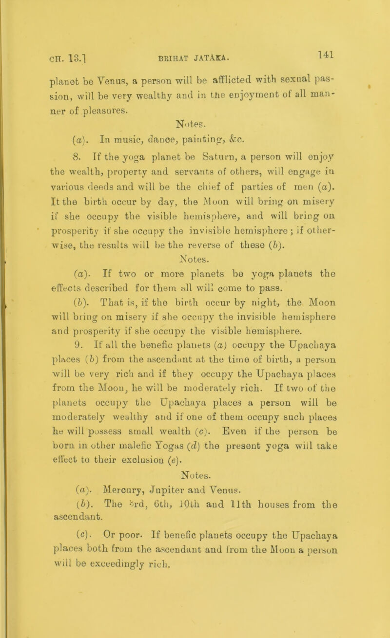 CH. 13.] BRIHAT JATAKA. l4i planet be Venus, a person will be afflicted with sexual pas- sion, will be very wealthy and in the enjoyment of all man- ner of pleasures. Notes. (a). In music, dance, painting? &c. 8. If the yoga planet be Saturn, a person will enjoy the wealth, property and servants of others, will engage in various deeds and will be the chief of parties of men (a). It the birth occur by day, the Moon will bring on misery if she occupy the visible hemisphere, and will bring on. prosperity if she occupy the invisible hemisphere; if other- wise, the results will be the reverse of these (6). Notes. (а) . If two or more planets be yoga planets the effects described for them all will come to pass. (б) . That is, if the birth occur by night, the Moon will bring on misery if she occupy the invisible hemisphere and prosperity if she occupy the visible hemisphere. 9. If all the benefio planets (a) occupy the Upachaya places (6) from the ascendant at the time of birth, a person will be very rich and if they occupy the Upachaya places from the Moon, he will be moderately rich. If two of the planets occupy the Upachaya places a person will be moderately wealthy and if one of them occupy such places he will possess small wealth (c). Even if the person be born in other malefic Yogas (d) the present yoga will take effect to their exclusion (e). Notes. (a) . Mercury, Jupiter and Venus. (b) . The *jrd, 6th, iOlli aud 11th houses from the ascendant. (c) . Or poor. If benefic planets occupy the Upachaya places both from the ascendant and from the Moou a person will be exceedingly rich.