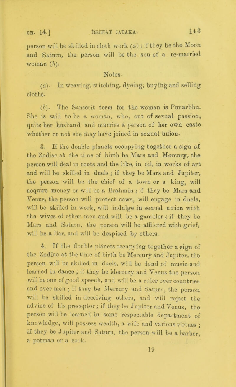 person will be skilled in cloth work (a) ; if they be the Moon and Saturn, the person will be the son of a re-married woman (6). Notes (a). In weaving, stitching, dyeing, buying and sellirtg cloths. (b). The Sanscrit term for the woman is Punarbhu. She is said to be a woman, who, out of sexual passion, quits her husband and marries a person of her owh caste whether or not she may have joined in sexual union. 3. If tho double planets occupying together a sign of the Zodiac at the time of birth be Mars and Mercury, the person will deal in roots and the like, in oil, in works of art and will be skilled in duels ; if they be Mars and Jupiter, the person will be the ehief of a town or a king, will acquire money or will be a Brahmin ; if they be Mars and Venus, the person will protect cows, will engage in duels, will be skilled in work, will indulge in sexual union with the wives of other men and will be a gambler ; if they be Mars and Saturn, the person will be afflicted with grief, will be a liar, and will be despised by others. 4. If the d ouble planets occupying together a sign of the Zodiac at the time of birth be Mercury and Jupiter, the person will be skilled in duels, will be fond of music and learned in dance ; if they be Mercury and Venus the person will be one of good speech, and will be a ruler over countries and over men ; if they be Mercury and Saturn, the person will be skilled in deceiving others, and will reject the advice of his preceptor ; if they be Jupiter and Venus, the person will be learned in some respectable department of knowledge, will possess wealth, a wife and various virtues ; if they be Jupiter and Saturn, the person will be a barber, a potman or a cook. 19