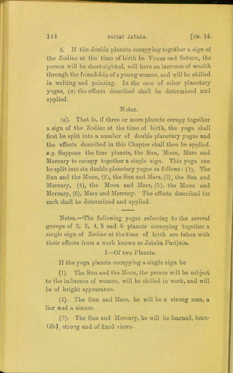 5. If the double planets occupying together a sign of the Zodiac at the time of birth be Venus and Saturn, the person will be short-sighted, will have an increase of wealth through the friendship of a young woman, and \y ill be skilled in writing and painting. In the case of other planetary yogas, (a) the effects described shall be determined and applied. Notes. fa). That is, if three or more planets occupy together a sign of the Zodiac at the time of birth, the yoga shall first be split into a number of double planetary yogas and the effects described in this Chapter shall then be applied. e.g. Suppose the four planets, the Sun, Moon, Mars and Mercury to occupy together a single sign. This yoga can be split into six double planetary yogas as follows : (1), The Sun and the Moon, (2), the Sun and Mars, (3), the Sun and Mercury, (4), the Moou and Mars, (5), the Moon and Mercury, (G), Mars and Mercury. The effects described for each shall be determined and applied. Notes.—The following yogas referring to the several groups of 2, 3, 4, 5 and G planets occupying together a single sign of Zodiac at the time of birth are taken with their effects from a work known as Jataka Parijala. I—Of two Planets. If the yoga planets occupying a single sign be (1) . The Sun and the Moon, the person will be subject to the influence of women, will be skilled in work, and will be of bright appearance. (2) . The Sun and Mars, he will he a strong man, a liar aad a sinuer. (3) . The Sun and Mercury, he will he learned, beau- tiful^ strong and of fixed views-