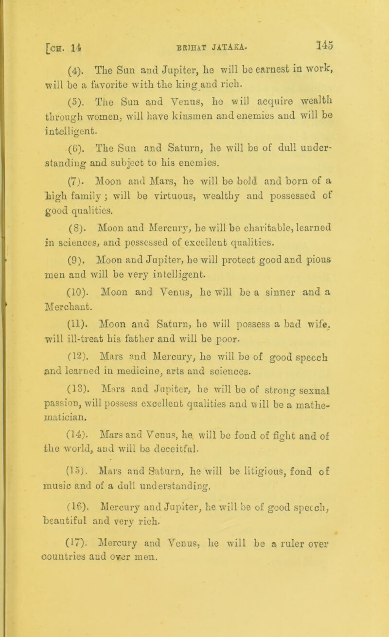 (4) . The Sun and Jupiter, ho will be earnest in work, will be a favorite with the king and rich. (5) . The Sun and Venus, he will acquire wealth through women, will have kinsmen and enemies and will be intelligent. (0). The Sun and Saturn, he will be of dull under- standing and subject to his enemies. (7) . Moon and Mars, he will be bold and born of a high family j will be virtuous, wealthy and possessed of good qualities. (8) . Moon and Mercury, he will bo charitable, learned in sciences, and possessed of excellent qualities. (9) . Moon and Jupiter, he will protect good and pious men and will be very intelligent. (10) . Moon and Venus, he will be a sinner and a Merchant. (11) . Moon and Saturn, he will possess a bad wife, will ill-treat his father and will be poor. (12) . Mars ond Mercury, he will be of good speech and learned in medicine, arts and sciences. (13) . Mars and Jupiter, he will be of strong sexual passion, will possess excellent qualities and will be a mathe- matician. (14). Mars and Venus, he will be fond of fight and of the world, and will be deceitful. (15) , Mars and Saturn, he will be litigious, fond of music and of a dull understanding. (16) . Mercury and Jupiter, he will be of good speech, beautiful and very rich. (17) . Mercury and Venus, he will be a ruler over countries aud over men.