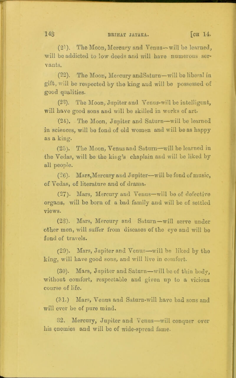 (2^). The Moon, Mercury and Yenus—will be learned, will be addicted to low deeds and will have numerous ser- vants. (22) . The Moon, Mercury andSaturn—will be liberal in gift, will be respected by the king and will be possessed of good qualities. (23) . The Moon, Jupiter and Venus-will be intelligent, will have good sons and will be skilled in works of art. (24) . The Moon, Jupiter and Saturn—will be learned in sciences, will be fond of old women and will be as happy as a king. (25) . The Moon, Yenusand Saturn—will be learned in the Yedas, will be the king’s chaplain and will be liked by all people. (26) . Mars,Mercury and Jupiter—will be fond of music, of Yedas, of literature and of drama. (27) . Mars, Mercury and Yenus—will be of dofective organs, will be born of a bad family and will be of settled views. (23). Mars, Mercury and Saturn—will serve under other men, will suffer from diseases of the eye and will be fond of travels. (29) . Mars, Jupiter and Venus—will be liked by the king, will have good sons, and will live in comfort. (30) . Mars, Jupiter and Saturn—will be of thin body, without comfort, respectable and given up to a vicious course of life. (31.) Mars, Yenus and Saturn-will have bad sons and will ever be of pure mind, 32. Mercury, -Jupiter and Venus—will conquer over his enemies and will be of wide-spread fame.