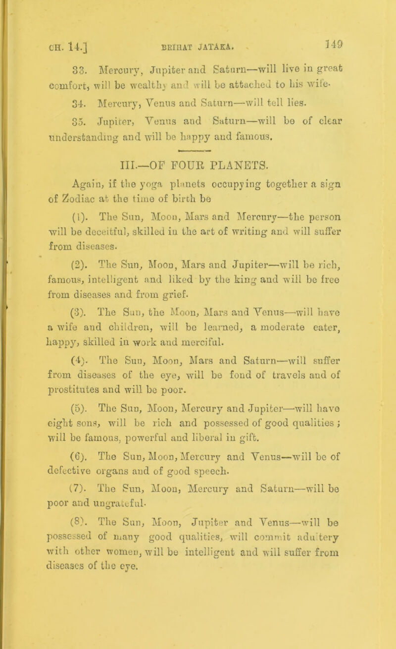 33. Mercury, Jupiter and Saturn—will live in great comfort, will be wealth) an 1 will be attached to his wife- 34. Mercury, Venus and Saturn—will tell lies. 35. Jupiter, Venus and Saturn—wall be of clear understanding and will be happy and famous. III—OF FOUR PLANETS. Again, if the yoga planets occupying together a sign of Zodiac at the time of birth be (1) . The Sun, Moon, Mars and Mercury—the person will be deceitful, skilled iu the art of writing and will suffer from diseases. (2) . The Sun, Moon, Mars and Jupiter—will be rich, famous, intelligent and liked by the king and w;iil be free from diseases and from grief. (3) . The Sun, the Moon, Mars and Venus—will have a wife and children, will be learned, a moderate eater, happy, skilled in work aud merciful. (4) . The Sun, Moon, Mars and Saturn—will suffer from diseases of the eye, will be fond of travels aud of prostitutes and will be poor. (5) . The Sun, Moon, Mercury and Jupiter—will have eight sons, will be rich and possessed of good qualities ; will be famous, powerful and liberal in gift. (6) . The Sun, Moon, Mercury and Venus—will be of defective organs aud of good speech. (7) . The Sun, Moon, Mercury and Saturn—will be poor and ungrateful- (8) . The Sun, Moon, Jupiter and Venus—-will be possessed of many good qualities, will commit adu'tery with other women, will be intelligent and will suffer from diseases of the eye.