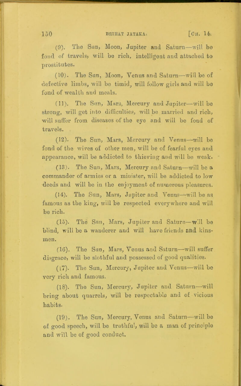 (9) . The Sun, Moon, Jupiter and Saturn—will be foml of travels* will be rich, intelligent autl attached to prostitutes. (10) . The Sun, Moon, Venus and Saturn—will be of defective limbs, will be timid, will follow girls and will bo fond of wealth aud meals. (11) . The Sun, Mars, Mercury and Jupiter—will be strong, will get into difficulties, will be married and rich, will suffer from diseases of the eye and will be fond of travels. (12) . The Sun, Mars, Mercury and Venus—will be fond of the wives of other men, will be of fearful eyes and appearance, will be addicted to thieving and will be weak. (13) . The Sun, Mars, Mercury and Saturn—will he a commander of armies or a miuister, will he addicted to low deeds and will be in the enjoyment of numerous pleasures. (14) . The Sun, Mars, Jupiter and Venus—will be as famous as the kiug, will be respected everywhere and will be rich. (15) . The Sun, Mars, Jupiter and Saturn—will be blind, will be a wanderer and will have friends and kins- men. (1G). The Sun, Mars, Venus and Saturn—will suffer disgrace, will be slothful and possessed of good qualities. (17) . The Sun, Mercury, Jupiter aud Venus—will be very rich and famous. (18) . The Sun, Mercury, Jupiter aud Saturn—will bring about quarrels, will be respectable and of vicious habits. (19) . The Sun, Mercury, Venus and Saturn—will be of good speech, will be truthful, will be a man of principle and will be of good conduct.