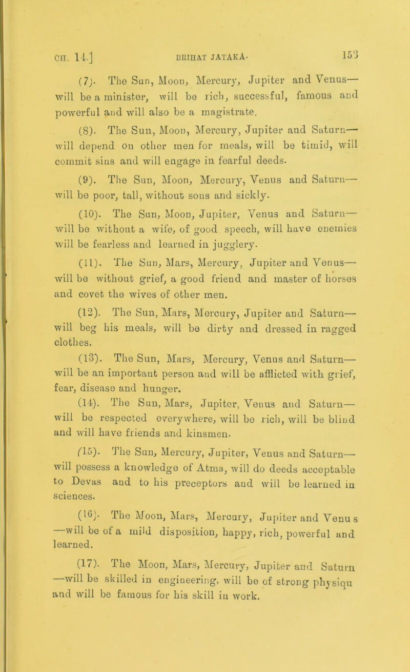 (7> The Sun, Moon, Mercuiy, Jupiter and Venus— will be a minister, will be rich, successful, famous and powerful and will also be a magistrate. (8) . The Sun, Moon, Mercury, Jupiter and Saturn— will depend on other men for meals, will be timid, will commit sius and will engage in fearful deeds. (9) . The Sun, Moon, Mercuiy, Venus and Saturn— will be poor, tall, without sous and sickly. (10) . The Sun, Moon, Jupiter, Venus and Saturn— will be without a wife, of good speech, will have enemies will be fearless and learned in jugglery. (11) . The Sun, Mars, Mercury, Jupiter and Venus— will be without grief, a good friend and master of horses and covet the wives of other men. (12) . The Sun, Mars, Mercury, Jupiter and Saturn— will beg his meals, will be dirty and dressed in ragged clothes. (13) . The Sun, Mars, Mercury, Venus and Saturn— will be an important person aud will be afflicted with grief, fear, disease and hunger. (14) . The Sun, Mars, Jupiter, Venus and Saturn— will be respected everywhere, will be rich, will be blind and will have friends and kinsmen. (15) . The Sun, Mercury, Jupiter, Venus and Saturn— will possess a knowledge of Atma, will do deeds acceptable to Devas aud to his preceptors aud will be learned in sciences. (1G). The Moon, Mars, Mercury, Jupiter and Venus —will be of a mild disposition, happy, rich, powerful and learned. (17). The Moon, Mars, Mercury, Jupiter aud Saturn —will be skilled in engineering, will be of strong physiqu and will be famous for his skill in work.