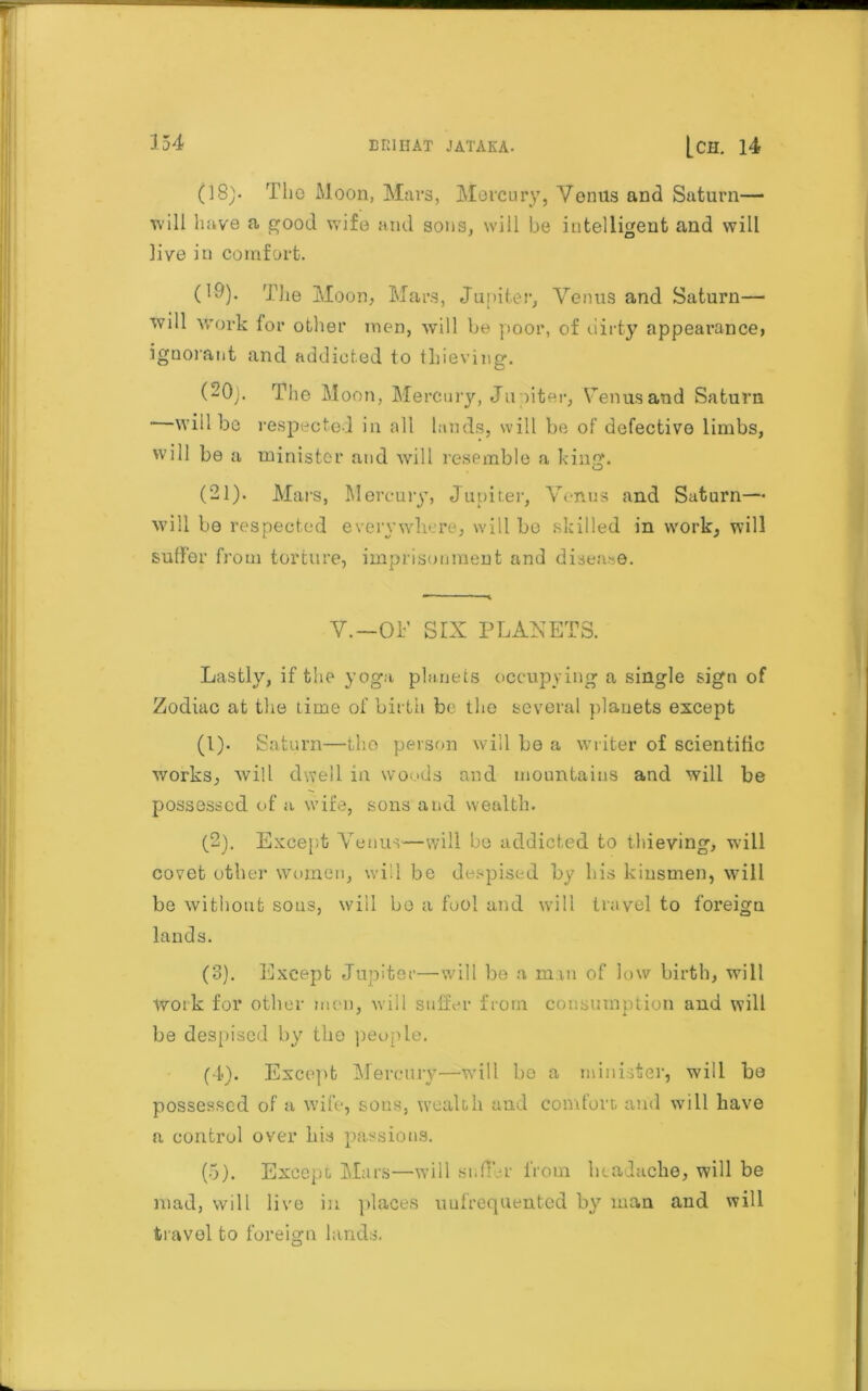 134 (18). The Moon, Mars, Mercury, Venus and Saturn— tvi 11 have a good wife and sons, will be intelligent and will live in comfort. ('ll). The Moon, Mars, Junite r, Venus and Saturn— will work lor other men, will be poor, of dirty appearance, ignorant and addicted to thieving. (20) . The Moon, Mercury, Ju piter, Venus and Saturn  will be respected in all lands, will be of defective limbs, will be a minister and will resemble a king. (21) . Mars, Mercury, Jupiter, Venus and Saturn— will be respected everywhere, will be skilled in work, will suffer from torture, imprisonment and disease. V.-OE SIX PLANETS. Lastly, if the yoga planets occupying a single sign of Zodiac at the lime of birth be the several planets except (1) . Saturn—the person will be a writer of scientific works, will dwell in woods and mountains and will be possessed of a wife, sons and wealth. (2) . Except Venus—will be addicted to thieving, will covet other women, will be despised by his kinsmen, will be without sous, will bo a fool and will travel to foi’eign lands. (3) . Except Jupiter—will be a man of low birth, will work for other men, will suffer from consumption and will be despised by the people. (4) . Except Mercury—will be a minister, will be possessed of a wife, sons, wealth and comfort and will have a control over his passions. (5) . Except Mars—will suffer from headache, will be mad, will live in places uuf’requented by man and will travel to foreign lands.