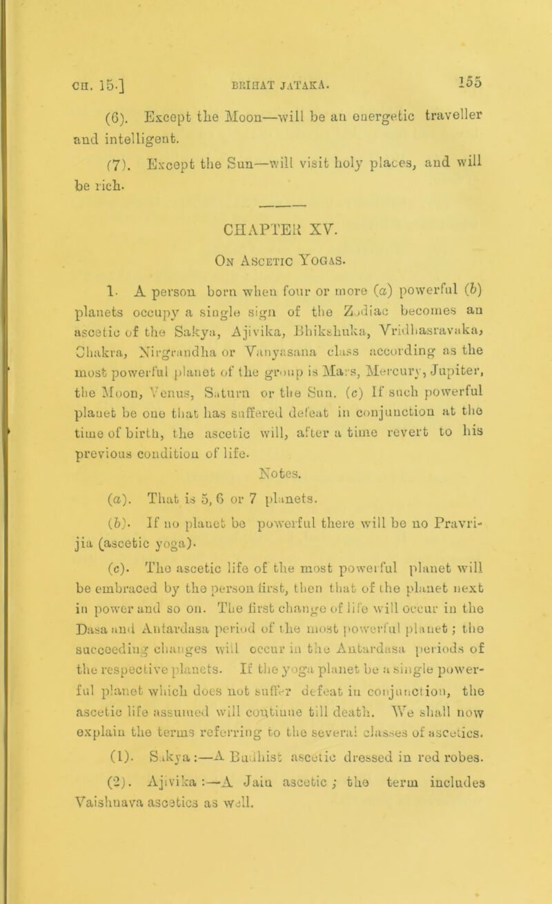 (6) . Except tlie Moon—will be an energetic traveller and intelligent. (7) . Except the Sun—will visit holy places, and will be rich. CHAPTER XV. On Ascetic Yogas. 1- A person born when four or more (a) powerful (5) planets occupy a single sign of the Zodiac becomes an ascetic of the Sakya, Ajivika, Bhikshuka, Vridhasravaka, Chakra, Nirgrandha or Vanyasana class according as the most powerful planet of the group is Mars, Mercury, Jupiter, the Moon, Venus, Saturn or the Sun. (c) If such powerful planet be one that has suffered defeat in conjunction at the time of birth, the ascetic will, after a time revert to his previous condition of life. Notes. (а) . That is 5,6 or 7 planets. (б) . If no plauet be powerful there will be no Pravri- jia (ascetic yoga). (c). The ascetic life of the most powerful planet will be embraced by the person first, then that of the planet next in power and so on. The lirst change of life will occur in the Dasaand Antardasa period of the most powerful planet; tho succeeding changes will occur in the Antardasa periods of the respective planets. If the y oga planet be a single power- ful planet which does not suffer defeat, in conjunction, the ascetic life assumed will coutiuue till death. We shall now explain the terms referring to the several classes of ascetics. (1) . Sikya:—A Buuhisfc ascetic dressed in red robes. (2) . Ajivika A Jain ascetic; the term includes Vaishuava ascetics as well.