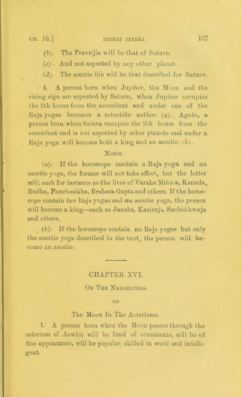(b) . The Pravrijia will be that of Saturn. (c) - And not aspected by any other planet. (cl)- The ascetic life will be that described for Saturn. 4. A person born when Jupiter, the Moon and the rising sign are aspected by Saturn, when Jupiter occupies the 9th house from the ascendant and under one of the Raja yogas becomes a scientific author, (a).. Again, a person born when Saturn occupies the 9th house from the ascendant and is not aspected by other planets and under a Raja yoga will become both a king and an ascetic. (.b). Notes. (а) . If the horoscope contain a Raja }7oga and an ascetic yoga, the former will not take effect, but the latter will; such for instance as the lives of Yaraha Mill it a, Kanada, Bud ha, Panchasikha, Brahma Gupta and others. If the horos- cope contain two Raja yogas and an ascetic yoga, the person will become a king—such as Janaka, Ivasiraj i, Sucliid hwaja and others. (б) . If the horoscope contain no Raja j’ogas but only the ascetic yoga described in the test, the person will be- come an ascetic. CHAPTER XVI. On The Nakshatras. or The Moon In The Asterisms. 1. A person born when the Moon passes through the asterism of Aswini will be fond of ornaments, will be of fine appearance, will be popular; skilled in work and intelli- gent.