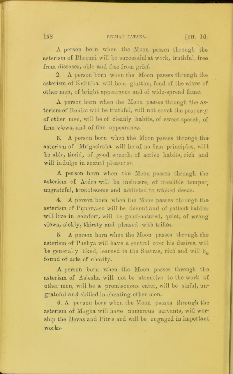 A person bom when the Moon passes through the asterism of Bharani will be successful at work, truthful, free from diseases, able and free from grief. 2. A person born when the Moon passes through the asterism of Krittika will be a glutton, fond of the wives of other men, of bright appearance and of wide-spread fame. A person born when the Moon passes through the as- terism of Roll ini will be truthful, will not covet the property of other men, will be of cleanly habits, of sweet speech, of firm views, and of fine appearance. 8- A person born when the Moon passes through the- asterism of Mrigasirsha will he of no firm principles, will be able, timid, of good speech, of active habits, rich and will indulge in sexual pleasures. A person born when the Moon passes through the asterism of Ardra will be insincere, of irascible tempeig ungrateful, troublesome and addicted to wicked deeds. 4. A person born when the Moon passes through the asterism of Punarvasu will be devout and of patient habits, will live in comfort, will be good-natured, quiet, of wrong views, sickly, thirsty and pleased with trifles. 5. A person born when the Moon passes through the asterism of Pushya will have a control over his desires, will be generally liked, learned in the Sastras, rich and will be found of acts of charity. j A person born when the Moon passes through the asterism of Aslesha will not be attentive to the work of other men, will be a promiscuous eater, will be sinful, un- grateful and skilled in cheating other men. 6. A person born when the Moon posses through the asterism of Magha will have numerous servants, will wor- ship the Devas and Pitris and will be engaged in important works-