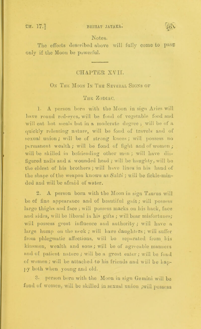 Xotes. The effects described above vrill fully come to pass only if the Moon be powerful. CHAPTER XVIf. Ox Tut: Moon In The Several Signs of This Zodiac. 1. A person born with the Moon in sign Aries will have round red-eyes, will be fond of vegetable food and will eat hot meals but in a moderate degree ; will be of a quickly relenting nature, will be fond of travels and of sexual union; will be of strong knees; will possess no permanent weallb; will be fond of light and of women; will be skilled in befriending other men ; will have dis- figured nails and a wounded head ; will be haughty, will be the eldest of his brothers; will have lines in his hand of the shape of the weapon known as Sakti; will be fickle-min- ded and will be afraid of water. 2. A person born with the Moon in sign Taurus will be of fine appearance and of beautiful gait; will possess large thighs and face ; will possess marks on his hack, face and sides, will be liberal in bis gifts ; will bear misfortunes; will possess great influence and authority ; will have a large hump on the neck ; will have daughters; will suffer from phlegmatic affections, will bo separated from bis kinsmen, wealth and sons; will be of agreeable manners and of patient nature; will be a great eater; will be foml of women; will be attached to his friends and will be hap- py both when young and old. 3- person born with the Moon in sign Gemini will be fond of women, will be skilled in sexual union ;will possess