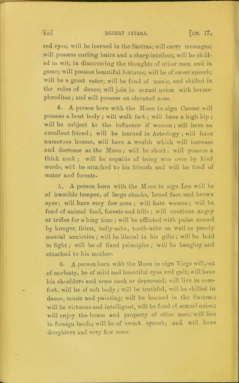 red eyes; will be learned in the Sastras; will carry messages; will possess curling hairs and a sharp intellect; will be skill- ed iu wit, in discovering the thoughts of other men and in game; will possess beautiful features; will be of sweet speech; will be a great eater; will be fond of music, and skilled in the rules of dance; will join in sexual union with herma- phrodites; and will possess an elevated nose. 4. A person born with the Moon in sign Cancer will possess a bent body; will walk fast ; will have a high hip ; will be subject to the influence if women ; will have an excellent friend ; will be learned in Astrology ; will have numerous houses, will have a wealth which will increase and decrease as the Moon; will be short; will possess a thick neck ; will be capable of being won over by kind words, will be attached to his friends and will be fond of water and forests. 5. A person born with the Moon in sign Leo will be of irascible temper, of large cheeks, broad face and brown eyes; will have very few sons ; will hate women; will be fond of animal food, forests and hills ; will continue angry at trifles for a long time ; will be afflicted with pains caused by hunger, thirst, belly-ache, tooth-ache as well as purely mental anxieties; will be liberal in his gifts; will be bold in fight; will be of fixed principles; will be haughty and attached to his mother. 0. A person born with the Moon in sign Virgo will,out of modesty, be of mild and beautiful eyes and gait; will have his shoulders and arms sunk or depressed; will live in com- fort, will be of soft body ; will be truthful, will be skilled in dance, music and painting; will be learned in the Sastras; will be virtuous and intelligent, will be fond of sexual union; will enjoy the house and property ot other men; will live in foreign lands; will be of sweet speech; and will have daughters and very few sons.