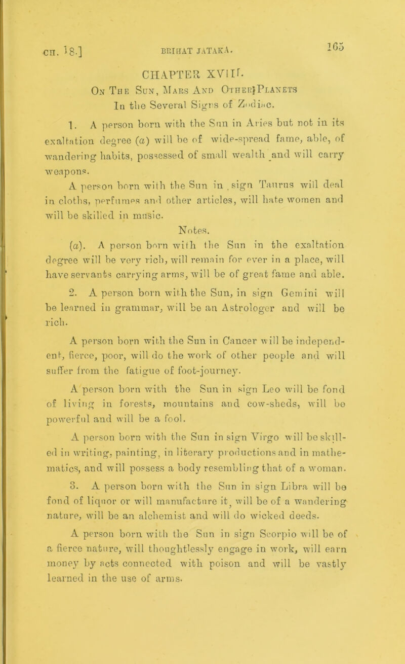 1G5 CHAPTER XVIIT. On The Sun, Mars And Other}Planets In the Several Signs of Zodiac. 1. A person born with the Sim in Aries but not in its exaltation degree (a) will be of wide-spread fame, able, of wandering habits, possessed of small wealth and will carry weapons. A person born with the Sun in .sign Taurus will deal in cloths, perfumes anil other articles, will hate women and will be skilled in music. Notes. (a). A person born with the Sun in the exaltation degree will be very rich, will remain for ever in a place, will have servants carrying arms, will be of great fame and able. 2. A person born with the Sun, in sign Gemini will be learned in grammar, will be an Astrologer and will be rich. A person born with the Sun in Cancer will be independ- ent, fierce, poor, will do the work of other people and will suffer from the fatigue of foot-journey. A person born with the Sun in sign Leo will be fond of living in forests, mountains and cow-sheds, will bo powerful and will be a fool. A person born with the Sun in sign Virgo will be skill- ed in writing, painting, in literary productions and in mathe- matics, and will possess a body resembling that of a woman. 3. A person born with the Sun in sign Libra will be fond of liquor or will manufacture it , will be of a wandering nature, will be an alchemist and will do wicked deeds. A person born with the Sun in sign Scorpio will be of a fierce nature, will thoughtlessly engage in work, will earn money by acts connected with poison and will be vastly learned in the use of arms.