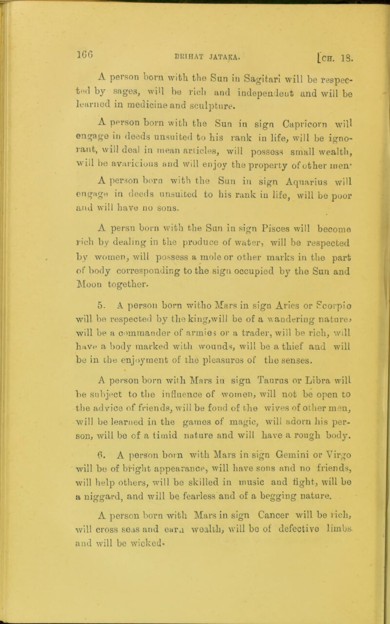 1GG A pel son born witli the Sun in Sagifcari will be respec- tod by sages, will be rich and independent and will be learned in medicine and sculpture. A person born with the Sun in sign Capricorn will engage in deeds unsuited to his rank in life, will be igno- rant, will deal in mean articles, will possess small wealth, will he avaricious and will enjoy the property of other men’ A person born with the Sun in sign Aquarius will engage in deeds unsuited to his rank in life, will be poor and will have no sons. A persn born with the Sun in sign Pisces will become rich by dealing in the produce of water, will be respected by women, will possess a mole or other marks in the part of body corresponding to the sign occupied by the Sun and Moon together. 5. A person born witho Mars in sign Aries or Scorpio will be respected by the king,will be of a wandering nature* will be a commander of armies or a trader, will be rich, will have a body marked with wounds, will be a thief and will be in the enjoyment of the pleasures of the senses. A person born with Mars in sign Taurus or Libra will be subject to the influence of women, will not be open to the advice of friends, will be fond of the wives of other men, Avill be learned in the games of magic, will adorn his per- son, will be of a timid nature and will have a rough body. 6. A person born with Mars in sign Gemini or Virgo will be of bright appearance, will have sons and no friends, will help others, will be skilled in music aud tight, will be a niggard, and will be fearless and of a begging nature. A person born with Mars in sign Cancer will be rich, will cross seas and earn wealth, will bo of defective limbs and will be wicked-