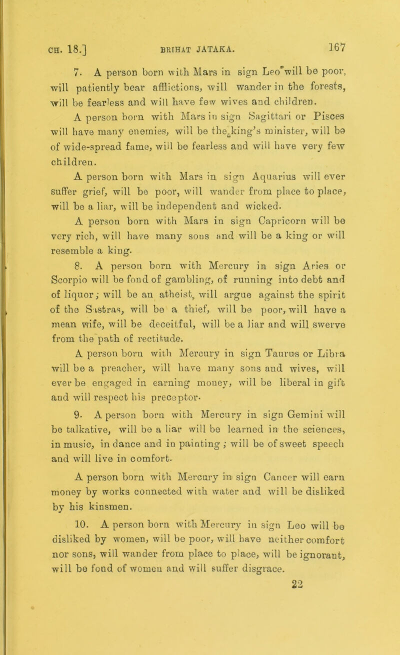 7. A person born with Mars in sign Leo*will be poor, will patiently bear afflictions, will wander in the forests, will be fearless and will have few wives and children. A person born with Mars in sign Sagittari or Pisces will have many enemies, will be thedcing’s minister, will bo of wide-spread fame, will be fearless and will have very few children. A person born with Mars in sign Aquarius will ever suffer grief, will be poor, will wander from place to place, will be a liar, will be independent and wicked. A person born with Mars in sign Capricorn will be very rich, will have many sous and will be a king or will resemble a king. 8. A person born with Mercury in sign Aries or Scorpio will be fond of gambling, of running into debt and of liquor; will be an atheist, will argue against the spirit of the S istras, will be a thief, will be poor, will have a mean wife, will be deceitful, will be a liar and will swerve from the path of rectitude. A person born with Mercury in sign Taurus or Libra will be a preacher, will have many sons and wives, will ever be engaged in earning money, will be liberal in gift aud will respect his preceptor- 9- A person born with Mercury in sign Gemini will be talkative, will bo a liar will bo learned in the sciences, in music, in dance and in painting; will be of sweet speech and will live in comfort. A person born with Mercury in sign Cancer will earn money by works connected with water and will be disliked by his kinsmen. 10. A person born with Mercury in sign Leo will be disliked by women, will be poor, will have neither comfort nor sons, will wander from place to place, will he ignorant, will be fond of women and will suffer disgrace. 22