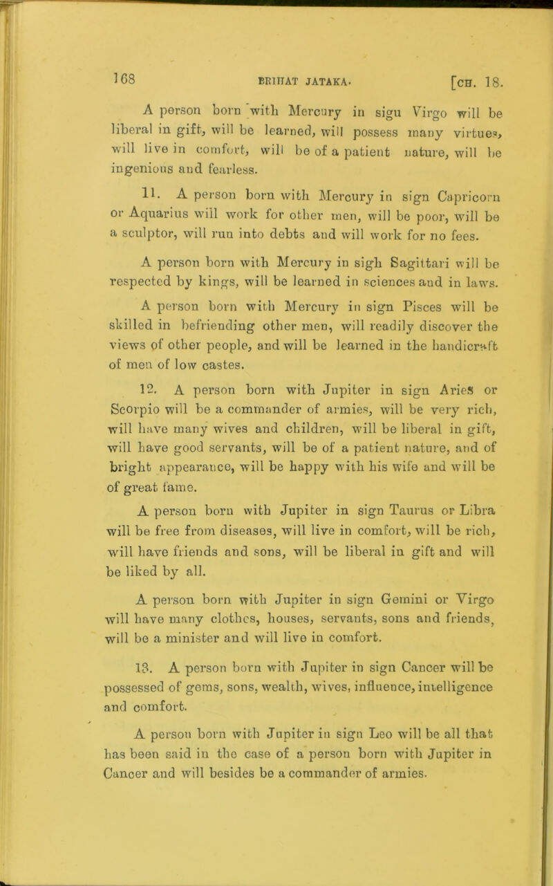 A person born with Mercury in sigu Virgo will be liberal in gift, will be learned, will possess many virtue?, will live in comfort, will be of a patient nature, will be ingenious and fearless. 11. A person born with Mercury in sign Capricorn or Aquarius will work ior other men, will be poor, will be a sculptor, will run into debts and will work for no fees. A person born with Mercury in sigh Sagittari will be respected by kings, will be learned in sciences aud in laws. A person born with Mercury in sign Pisces will be skilled in befriending other men, will readily discover the views of other people, and will be learned in the handicraft of men of low castes. 12. A person born with Jupiter in sign Aries or Scorpio will be a commander of armies, will be very rich, will have many wives and children, will be liberal in gift, will have good servants, will be of a patient nature, and of bright appearance, will be happy with his wife and will be of great, fame. A person born with Jupiter in sign Taurus or Libra will be free from diseases, will live in comfort, will be rich, will have friends and sons, will be liberal in gift and will be liked by all. A person born with Jupiter in sign Gemini or Virgo will have many clothes, houses, servants, sons and friends, will be a minister and will live in comfort. 18. A person born with Jupiter in sign Cancer will be possessed of gems, sons, wealth, wives, influence, intelligence and comfort. A person born with Jupiter in sign Leo will be all that has been said in the case of a person born with Jupiter in Cancer and will besides be a commander of armies.