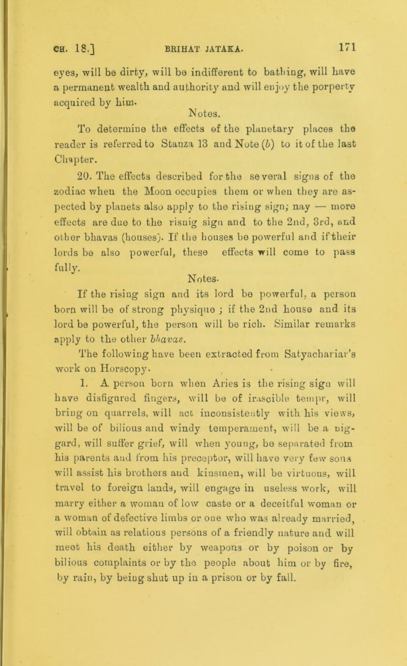 eyes, will be dirty, will be indifferent to bathing, will have a permanent wealth and authority and will enjoy the porperty acquired by him- Notes. To determine the effects of the planetary places the reader is referred to Stanza 13 and Note (6) to it of the last Chapter. 20. The effects described for the several signs of the zodiac when the Moon occupies them or when they are as- pected by planets also apply to the rising sign,- nay — more effects are due to the risuig sign and to the 2nd, 3rd, and other bhavas (houses). If the houses be powerful and if their lords be also powerful, these effects will come to pass fully. Notes- If the rising sign and its lord be powerful, a person born will be of strong physique ; if the 2nd house and its lord be powerful, the person will be rich. Similar remarks apply to the other bhavas. The following have been extracted from Satyachariar’s work on Horscopy- 1. A person born when Aries is the rising sigu will have disfigured fingers, will be of irascible tempr, will bring on quarrels, will act inconsistently with his views, will be of bilious and windy temperament, will be a nig- gard, will suffer grief, will when A’oung, be separated from his parents and from his preceptor, will have very few sons will assist hi3 brothers and kinsmen, will be virtuous, will travel to foreign lands, will engage in useless work, will marry either a woman of low caste or a deceitful woman or a woman of defective limbs or one who was already married, will obtain as relations persons of a friendly nature and will meet his death either by weapons or by poison or by bilious complaints or by the people about him or by fire, by rain, by being shut up in a prison or by fall.