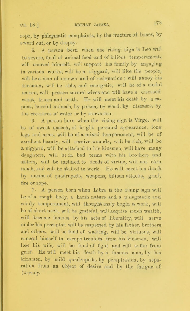 rope, by phlegmatic complaints, by the fracture of bones, by sword cut, or by dropsy. 5. A person bom when the rising sign is Leo will be severe, fond of animal food and of bilious temperament, will conceal himself, will support his family by engaging in various works, will be a niggard, will like the people, will be a man of renown and of resignation ; will annoy his kinsmen, will be able, and energetic, will be of a sinful nature, will possess several wives and will have a diseased waist, knees and teeth. He will meet his death by w ea- pons, hurtful animals, by poison, by wood, by diseases, by the creatures of water or by starvation. G. A person born when the rising sign is Virgo, will be of sweet speech, of bright personal appearance, long legs and arms, will be of a mixed temperament, will be of excellent beauty, will receive wounds, will be rich, will be a niggard, will be attached to his kinsmen, will have many daughters, will be in bad terms with his brothers and sisters, will be inclined to deeds of virtue, will not earn much, and will be skilled in work. He will meet his death by means of quadrupeds, weapons, bilious attacks, grief, fire or rope. 7- A person born when Libra is the rising sign will be of a rough body, a harsh nature and a phlegmatic and windy temperament, will thoughtlessly begin a work, will be of short neck, will be grateful, will acquire much wealth, will become famous by his acts of liberality, will serve under his preceptor, will be respected by his father, brothers and others, will be fond of walking, will be virtuous, will conceal himself to escape troubles from his kinsmen, will lose his wife, will be fond of fight and will suffer from grief. He will meet his death by a famous man, by his kinsmen, by mild quadrupeds, by perspiration, by sepa- ration from an object of desire and by the fatigue of journey.