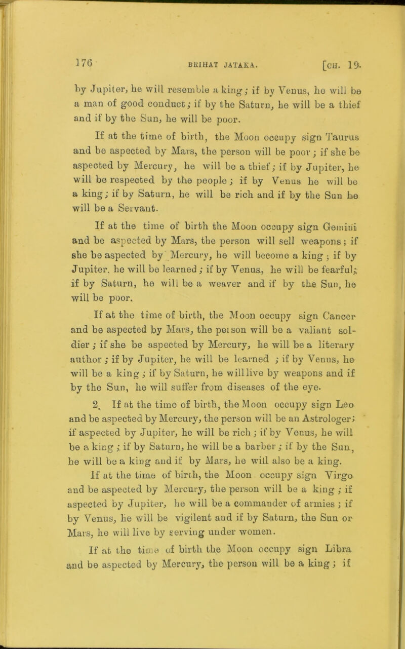 r 176 BKIHAT JATAKA. [CH. 19- by Jupiter, he will resemble a king1; if by Venus, he will be a man of good conduct; if by the Saturn, he will be a thief and it by the Sun, he will be poor. If at the time of birth, the Moon occupy sign Taurus and be aspected by Mars, the person will be poor; if she be aspected by Mercury, he will be a thief; if by Jupiter, he will be respected by the people; if by Venus he will be a king; if by Saturn, he will be rich and if by the Sun he will be a Servant. If at the time of birth the Moon occupy sign Gemini and be aspected by Mars, the person will sell weapons; if she be aspected by Mercury, he will become a king ; if by Jupiter, be will be learned ; if by Venus, he will be fearful; if by Saturn, he will be a weaver and if by the Sun, he will be poor. If at the time of birth, the Moon occupy sign Cancer and be aspected by Mars, the peison will be a valiant sol- dier ; if she be aspected by Mercury, be will be a literary author ; if by Jupiter, he will be learned ; if by Venus, lie will be a king ; if by Saturn, be will live by7 weapons and if by the Sun, he will suffer from diseases of the eye. 2. If at the time of birth, the Moon occupy sign Leo and be aspected by Mercury, the person will be an Astrologer; if aspected by Jupiter, he will be rich ; if by Venus, be will be a king ;. if by Saturn, he will be a barber ; if by the Sun, he will be a king and if by Mars, be will also be a king. If at the time of birth, the Moon occupy sign Virgo and be aspected by Mercury, the person will be a king ; if aspected by Jupiter, he will be a commander of armies ; if by Venus, he will be vigilent aud if by Saturn, the Sun or Mars, ho will live by serving under women. If at the time of birth the Moon occupy sign Libra and be aspected by Mercury, the person will be a king; if