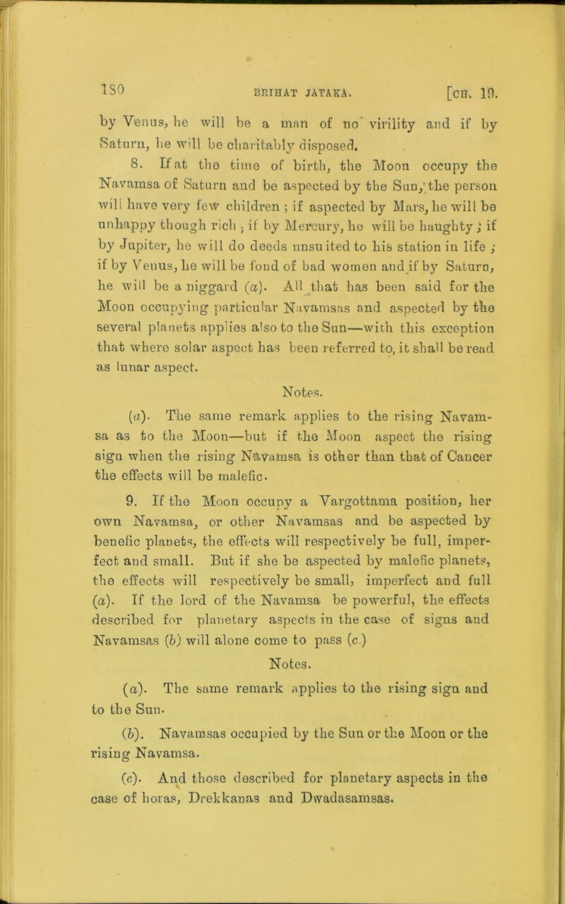 ISO by Venus, lie will be a man of no virility and if by Saturn, be will be charitably disposed. 8. If at the time of birth, the Moon occupy the Navamsa of Saturn and be aspected by the Sun/the person wili have very few children ; if aspected by Mars, he will be unhappy though rich ; it by Mercury, he will be haughty ,k if by Jupiter, he will do deeds unsuited to his station in life ,• if by Venus, he will be fond of bad women aud if b}7 Saturn, he will be a niggard (a). All that has been said for the Moon occupying particular Navamsas and aspected by the several planets applies also to the Sun—with this exception that where solar aspect has been referred to, it shall be read as lunar aspect. Notes. (a). The same remark applies to the rising Navam- sa as to the Moon—but if the Moon aspect the rising sigu when the rising N&vamsa is other than that of Cancer the effects will be malefic. 9. If the Moon occupy a Vavgottama position, her own Navamsa, or other Navamsas and be aspected by benefic planets, the effects will respectively he full, imper- fect and small. But if she be aspected by malefic planets, the effects will respectively be small, imperfect and full (a). If the lord of the Navamsa be powerful, the effects described for planetary aspects in the case of signs and Navamsas (b) will alone come to pass (c.) Notes. (a). The same remark applies to the rising sign and to the Sun. (fc). Navamsas occupied by the Sun or the Moon or the rising Navamsa. (c). And those described for planetary aspects in the case of boras, Drekkanas and Dwadasamsas.
