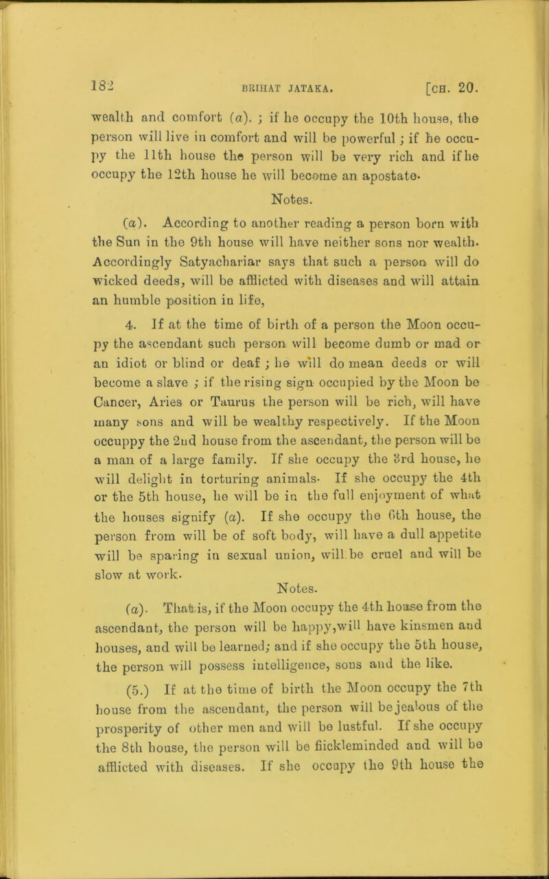 wealth and comfort (a). ; if he occupy the 10th house, the person will live in comfort and will be powerful; if he occu- py the 11th house the person will be very rich and if he occupy the 12th house he will become an apostate. Notes. (a). According to another reading a person born with the Sun in the 9th house will have neither sons nor wealth. Accordingly Satyacbariar says that such a person will do wicked deeds, will be afflicted with diseases and will attain an humble position in life, 4. If at the time of birth of a person the Moon occu- py the ascendant such person will become dumb or mad or an idiot or blind or deaf ; he will do mean deeds or will become a slave ; if the rising sign occupied by the Moon be Cancer, Aries or Taurus the person will be rich, will have many sons and will be wealthy respectively. If the Moon occuppy the 2ud house from the ascendant, the person will be a man of a large family. If she occupy the 3rd house, he will delight in torturing animals- If she occupy the 4th or the 5th house, he will bo in the full enjoyment of what the houses signify (a). If she occupy the Otli house, the person from will be of soft body, will have a dull appetite will be sparing in sexual union, will be cruel aud will be slow at work. Notes. (a)- That is, if the Moon occupy the 4th house from the ascendant, the person will be happy,will have kinsmen and houses, and will be learned; and if she occupy the 5th house, the person will possess intelligence, sons and the like. (5.) If at the time of birth the Moon occupy the 7th bouse from the ascendant, the person will bejealous of the prosperity of other men and will be lustful. If she occupy the 8th house, the person will be fiickleminded and will bo afflicted with diseases. If she occupy the 9th house the
