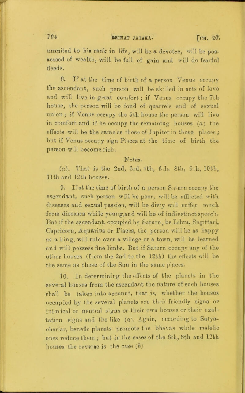 ■unsuited to Ids rnnlc in 1 ife_, -will be a devotee, will be pos- sessed of wealth, will be full of gain and will do fearful deeds. 8. If at the time of birtli of a person Venus occupy the ascendant, such person will be skilled in acts of love and will live in great comfort; if Venus occupy the 7th house, the person will be fond of quarrels and of sexual union ; if Venus occupy the oth house the person will live in comfort and if lie occupy the remainiug houses (a) the effects will be the same as those of Jupiter in those places; but if Venus occupy sign Pisces at the time of birth the person will become rich. Notes. (a). That is the 2nd, 3rd, 4th, 6th, 8th, 9th, 10th, 11 tli and 12th houses. 9. If at the time of birth of a person Saturn occup)' the ascendant, such person will he poor, null be afflicted with diseases and sexual passion, will bo dirty will suffer much from diseases while young,and will be of indinstinct speech. But if the ascendant, occupied by Saturn, be Libra, Sagittari, Capricoru, Aquarius or Pisces, the person will be as happy ns a king, will rule over a village or a town, will be learned and will possess fine limbs. But if Saturn occupy any of the other houses (from the 2nd to the 12th) the effects will be the same as those of the Sun in the same places. 10. In determining the effects of the planets in the several houses from the ascendant the nature of such houses shall be taken into account, that is, whether the houses occupied by the several planets are their friendly signs or inimical or neutral signs or their own Louses or their exal- tation signs and the like (a). Again, according to Satya- chariar, benefic planets promote the bhavas while malefic ones reduce them ; but in the cases of the 6th, 8th and 12th houses the reverse is the case (&)