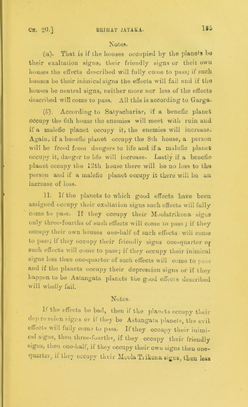 Notes. (а) - That is if the houses occupied by the planers bo their exaltation sigus> their friendly signs or their own houses the effects described will fully come to pass; if such houses be their inimical signs the effects will fail and if the houses be neutral signs, neither more nor less of the effects described will come to pass. All this is according to G'arga. (б) . According to Satyachariar, if a benefic planet occupy the 6th house the enemies will meet with ruin and if a malefic planet occupy it, the enemies will increase. Again, if a benefic planet occupy the 8rh house, a person will be freed from dangers to life aud if a malefic planet occupy it, danger to life will increase. Lastly if a benefic plauet occupy the 12th house there will be no loss to the person and if a malefic planet occupy it there will bo an increase of loss. 31. If the planets to which good effects have been assigned occupy their exaltation signs such effects will fully come to pass. If they occupy their Muolatrikona signs only three-fourths of such effects will come to pass ; if they occupy their own houses one-half’ of such effects will come to pass; it they occupy their friendly signs one-quarter 0£ such effects will come to pass; if they occupy their inimical signs less than one-quarter of such effects will come to pass and if the planets occupy their depression signs or if they happen to be Astangata planets the good effects described will wholly fail. Notes. If the effects be bad, theu if the planets occupy their depression signs or if they he Astangata planets, the evil effects will fully come to pass. If they occupy their inirni- cal signs, then three-fourths, if they occupy their friendly signs, then one-half, if they occupy their own signs theu one- quarter, if they occupy their Muola Tiikona signs, then less