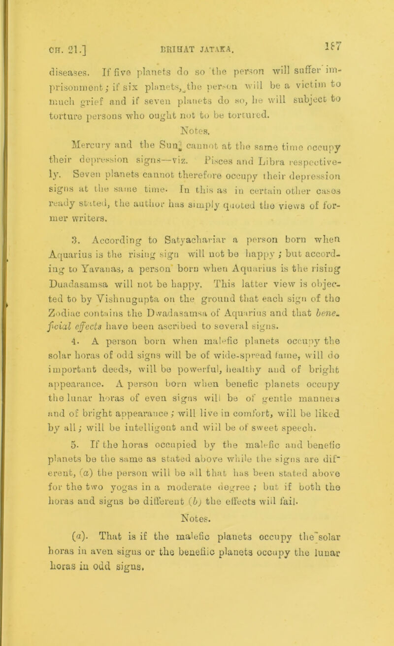 167 diseases. If five planets do so the person will suffer im- prisonment; if six planets,^the per>on will be a victim to much grief and if seven planets do so, lie will subject to torture persons who ought not to be tortured. Notes. Mercury and the Sun% cannot at the same time occupy their depression signs viz. Pisces and Libra respective- ly* Seven planets cannot therefore occupy their depression signs at the same time* In this as in certain other cases ready stated, the author has simply quoted the views of for- mer writers. 3. According to Satyachariar a person born when Aquarius is the rising sign will uot be happy ; but accord- ing to Yavauas, a person' born when Aquarius is the rising Duadasamsa will not be happy. This latter view is objec- ted to by Vishnugupta on the ground that each sign of the Zodiac contains the Dwadasamsa of Aquarius and that bene_ fivial effects have been ascribed to several signs. 4* A person born when malefic planets occupy the solar horas of odd signs will be of wide-spread fame, will do important deeds, will be powerful, healthy and of bright appearance. A person born when benefic planets occupy the lunar horas of even signs will be of gentle manners and of bright appearance; will live in comfort, will be liked by all; will be intelligent and will be of sweet speech. 5* If the horas occupied by the malefic and benefic planets be the same as stated above while the signs are dif~ erent, (a) the person will be all that has been stated above for the two yogas in a moderate degree ; but if both the horas aud signs be different (b) the effects will fail. Notes. (a). That is if the malefic planets occupy the'solar horas in aven sigus or the beneliic planets occupy the lunar horas iu odd signs.