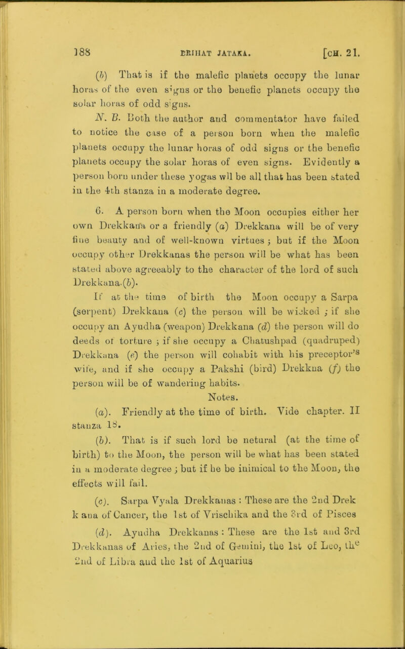 (/;) That is if the malefic planets occupy the lunar horas of the even s’gus or the beuefic planets occupy the solar boras of odd signs. N. B. both the author aud commentator have failed to notice the case of a person born when the malefic planets occupy the lunar horas of odd signs or the benefic planets occupy the solar horas of even signs. Evidently a person born under these yogas wll be all that has been stated in the 4th stanza in a moderate degree. 6. A person born when the Moon occupies either her own Drekkana or a friendly (a) Drekkana will be of very fine beauty and of well-known virtues; but if the Moon occupy other Drekkanas the person will be what has been stated above agreeably to the character of the lord of such l)rekkana.(6). If at the time of birth the Moon occupy a Sarpa (serpent) Drekkana (c) the person will be wicked ; if she occupy an Ayudha (weapon) Drekkana (d) the person will do deeds ot torture ; if she occupy a Chatushpad (quadruped) Drekkana («) the person will cohabit with his pi'eceptor’3 wife, and if she occupy a Pakshi (bird) Drekkna (f) the person will be of wandering habits. Notes. (a) . Friendly at the time of birth. Vide chapter. II stau za 1 • (b) . That is if such lord be netural (at the time ot birth) to the Moon, the person will be what has been stated ia a moderate degree j but if he be inimical to the Mood, the effects will fail. (c) . Sarpa Vyala Drekkanas : These are the 2nd Drek k ana of Cancer, the 1st of Vrischika and the 3rd of Pisces (cZ). Ayudha Drekkanas i These are the 1st and 3rd Drekkanas of Aries, the 2nd of Gemini, the 1st of Leo, the 2nd of Libra aud the 1st of Aquarius