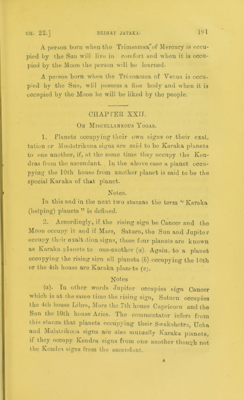 A person born when the Trimsamsa'of Mercury is occu- pied by the Suu will live in comfort and when it is occu- pied by the Moon ihe person will be learned. A person born when the Trirnsamsa of Venus is occu- pied by the Sun, will possess a fine body and when it is occupied by the Moon he will be liked by the people. CHAPTER XXIJ. On Miscellaneous Yogas. 1. Planets occupying their own signs or their exal. tation or Moolatrikona signs are said to be Karaka planets to one another, if, at the same time they occupy the Ken- dras from the ascendant. In the above case a planet occu- pying the 10th house from auother planet is said to be the special Karaka of that planet. Notes. In this and in the next two stanzas the term ‘‘ Karaka (helping) planets ” is defined. —i* Accordingly , if the rising sign be Cancer and the Moon occupy it and if Mars, Saturn, the Sun and Jupiter occupy their exalt ition signs, these four planets are known as Karaka planets to one-another (a). Again, to a planet occupying ihe rising sign all planets {b) occupying the 1 Oth or the 4th house are Karaka planets (c). Notes (a). In other words Jupiter occupies sign Cancer which is at the same time the rising sign, Saturn occupies the 4i h house Libra, Mars the / th house Capricorn and the Sun the 10th house Aries. The commentator infers from tins stanza that planets occupying their Swakshetr i, Ucha aud Mulatiikor.a signs are also mutually Karaka planets, if they occupy Kendra signs from one another though not the Kendra signs from the ascendant. A