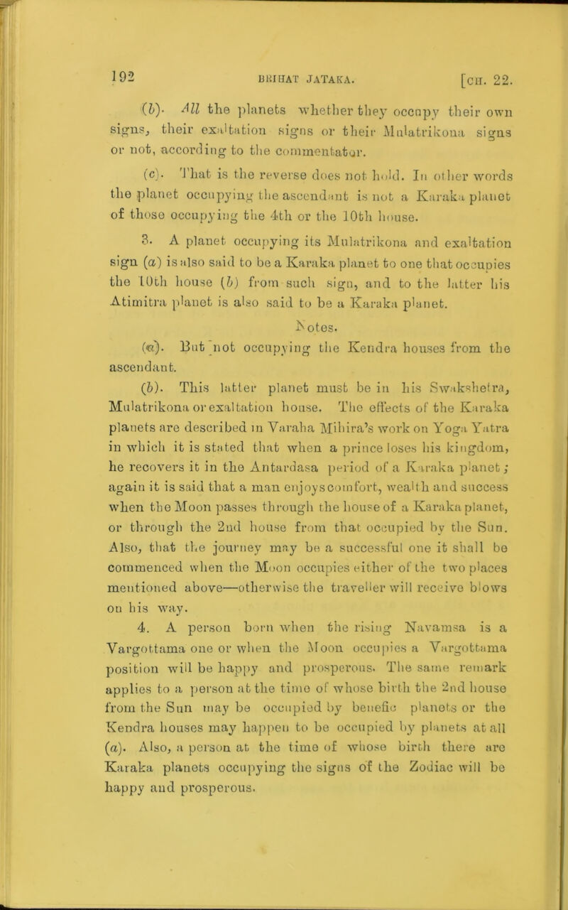 (hy Ml the planets whether they occupy their own signs., their exaltation signs or their Mnlatrikona si»ns or not, according to the commentator. (c'. 1 hat is the reverse does not hold. In other words the planet occupying the ascendant is not a Kanaka planet of those occupying the 4th or the 10th house. 3. A planet occupying its Mnlatrikona and exaltation sign (a) is also said to be a Karaka planet to one that occupies the 10th house (b) from such sign, and to the latter his Atimitra planet is also said to be a Karaka planet. botes. (<k). But not occupying the Kendra houses from the ascendant. (b). This latter planet must be in his Swnkshetra, Mnlatrikona or exaltation house. The effects of the Karaka planets are described in Varaha Mihira’s work on Yoga Yatra in which it is stated that when a prince loses his kingdom, he recovers it in the Antardasa period of a Karaka planet; again it is said that a man enjoys com fort, wealth and success when the Moon passes through the house of a Karaka planet, or through the 2nd house from that occupied by the Sun. Also, that the journey may be a successful one it shall be commenced when the Moon occupies either of the two places mentioned above—otherwise the traveller will receive blows ou his way. 4. A person born when the rising Navamsa is a Vargottama one or when the Moon occupies a Vargottama position will be happy and prosperous. The same remark applies to a persou at the time of whose birth the 2nd house from the Sun may be occupied by benefic planets or the Kendra houses may happen to be occupied by planets at all (a). Also, a person at the time of whose birth there are Karaka planets occupying the signs of the Zodiac will be happy and prosperous.