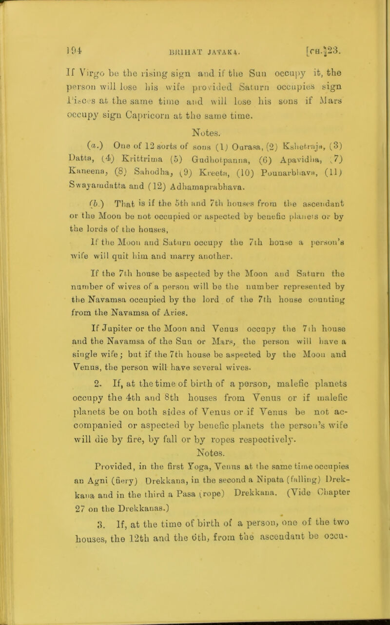 1 04 If Virgo be the rising sign and if the Sun occupy it, the person will lose his wife provided Saturn occupies sign Pieces at the same time and will lose his sons if Mars occupy sign Capricorn at the same time. Notes. (a.) One of 12 sorts of sons (1) Oarasa, (2) Kshetraja, (3) l)atta, (4) Rrittrima (5) Gudhotpanna, (G) Apavidha, v7) Kaneena, (8) Sahodha, ^9) Kreeta, (10) Pounarbhava, (11) Swnyamdatta and (12) Adharnaprabhava. (Zi.) That. '9 if the 5t.h and 7th houses from the ascendant or the Moon bo not occupied or aspected by beuefic planets or by the lords of the houses, If the Moon and Saturn occupy the 7th house a person’s wife will quit hiui and marry another. If the 7th house be aspected by the Moon and Saturn the number of wives of a person will be the number represented by the Navamsa occupied by the lord of the 7th house counting from the Navamsa of Aries. If Jupiter or the Moon and Venus occupy the 7ih house and the Navamsa of the Sun or Mars, the person will have a single wife; but if the 7th house be aspected by the Moou and Venus, the person will have several wives. 2. If, at the time of birth of a person, malefic planets occupy the 4th and 8th houses from Venus or if malefic planets be ou both sides of Venus or if Venus be not ac- companied or aspected by benefic planets the person’s wife will die by fire, by fall or by ropes respectivel}*. Notes. Provided, in the first Toga, Venus at the same time occupies an Agni (fiery) Drekkaua, in the second a Nipata (falling) Drek- kana and in the third a Pasa (rope) Drekkaua. (Vide Chapter 27 on the Drekkanas.) 3. If, at the time of birth of a person, one of the two houses, the 12th and the dth, from the ascendant be oscu-