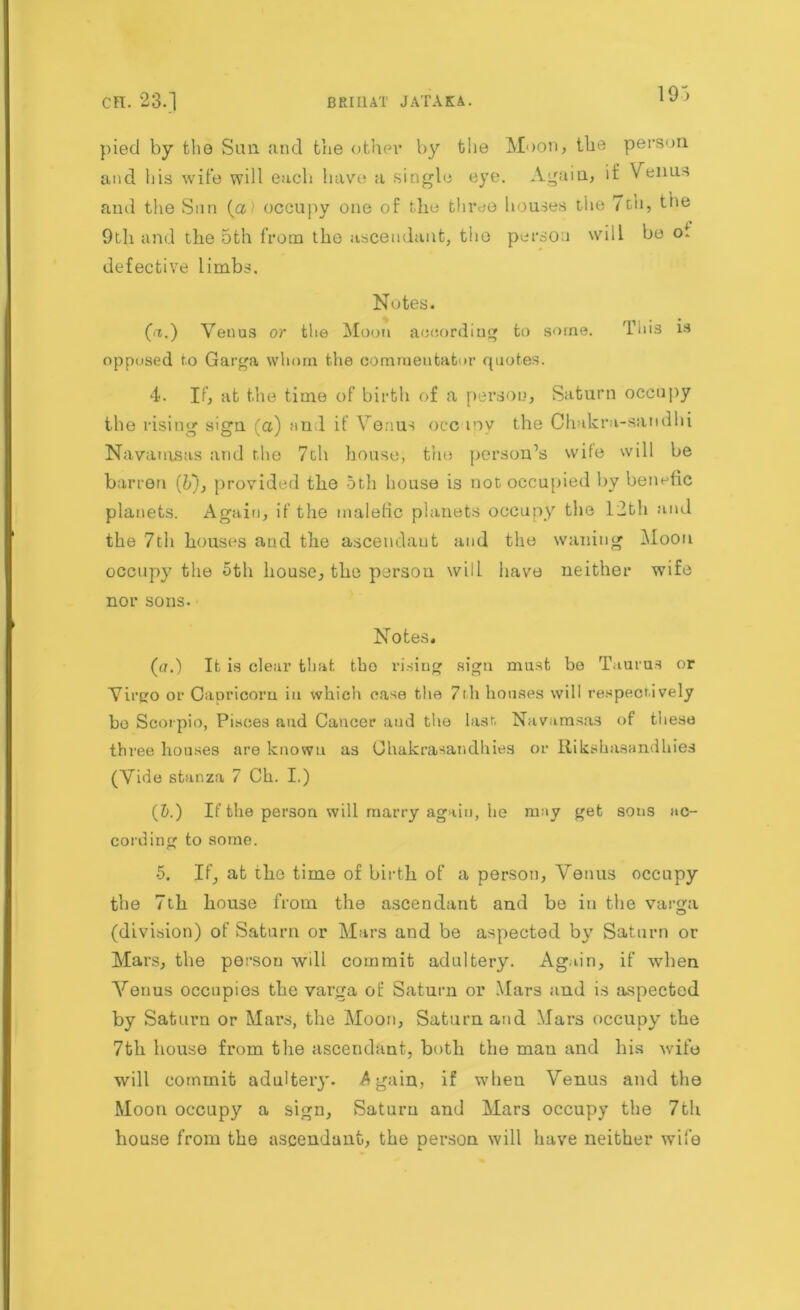 pied by the Sun and the other by the Moon, the person and his wife will each have a single eye. Again, if Venus and the Sun (a) occupy one of the three houses the Toll, the 9th and the 5th from the ascendant, the person will be oi defective limbs. Notes. (a.) Venus or the Moon according to some. This 13 opposed to Garga whom the commentator quotes. 4. If, at the time of birth of a person, Saturn occupy the rising sign (a) and if Venus occ my the Chakra-sandhi Navamsas and the 7ch house, the person’s wile will be barren (b'), provided the 5th house is not occupied by benefic planets. Again, if the malefic planets occupy the 12th and the 7th houses and the ascendant and the waning Moon occupy the 5th house, the person will have neither wife nor sons. Notes. (u.) It is clear that tho rising sign must be Taurus or Virgo or CaDricom in which case the 7th houses will respectively bo Scorpio, Pisces and Cancer aud the last. Navamsas of these three honses are known as Ohakrasandhies or Rikshasandhies (Vide stanza 7 Ch. I.) (5.) If the person will marry again, he may get sons ac- cording to some. 5. If, at the time of birth of a person, Venus occupy the 7th house from the ascendant and be in the varga (division) of Saturn or Mars and be aspected by Saturn or Mars, the person will commit adultery. Again, if when Arenus occupies the varga of Saturn or Mars and is aspected by Saturn or Mars, the Moon, Saturn and Mars occupy the 7th house from the ascendant, both the man and his wife will commit adultery. Again, if when Venus and the Moon occupy a sign, Saturn and Mars occupy the 7th house from the ascendant, the person will have neither wife