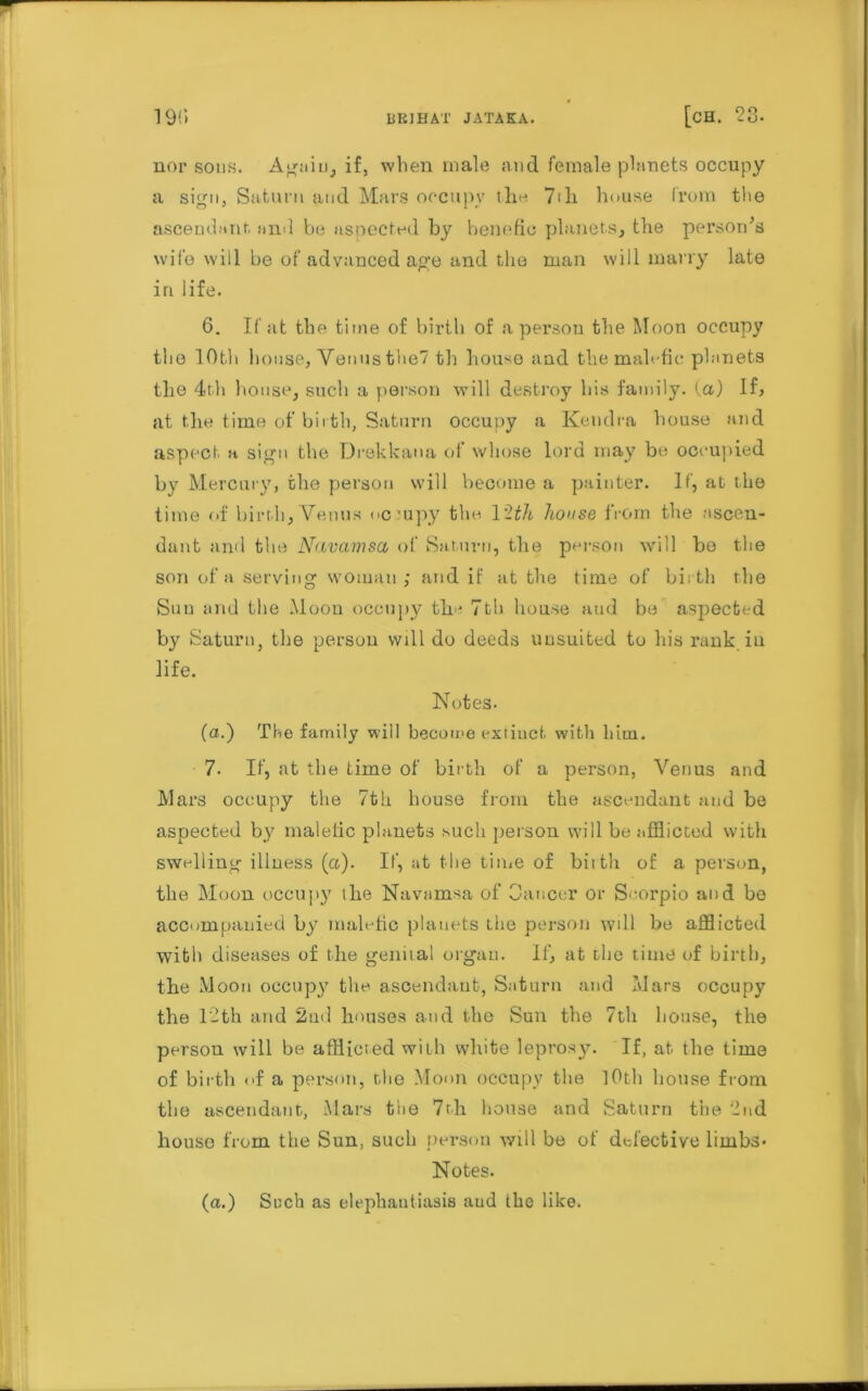 23- nor sous. Again, if, when male and female planets occupy a sign, Saturn and Mars occupy tho 7th. house from tlie ascendant and be aspected by benefic planets, the personas wife will be of advanced age and the man will marry late in life. 6. If at the time of birth of a person the Moon occupy the 10th house, Venus the? th house and the malefic planets the 4th house, such a person will destroy his family, (a) If, at the time of birth, Saturn occupy a Kendra house and aspect a sign the Drekkana of whose lord may be occupied by Mercury, the person will become a painter. If, at the time of birth, Venus occupy the 12th house from the ascen- dant and the Navamsci of Saturn, the person will bo the son of a serving woman; and if at the time of birth the Sun and the Moon occupy the 7th house and be aspected by Saturn, the person will do deeds unsuited to his rank in life. Notes- (a.) The family will become extinct with him. 7. If, at the time of birth of a person, Venus and Mars occupy the 7th house front the ascendant and be aspected by malefic planets such person will be afflicted with swelling illness (a). If, at the time of birth of a person, the Moon occupy the Navamsa of Cancer or Scorpio and be accompanied by malefic planets the person will be afflicted with diseases of the genital organ. If, at the time of birth, the Moon occupy the ascendant, Saturn and Mars occupy the 12th and 2nd houses and the Sun the 7th house, the person will be afflicted with white leprosy. If, at the time of birth of a person, the Moon occupy the 10th house from the ascendant, Mars the 7r.h house and Saturn the 2nd house from the Sun, such person will be of detective limbs* Notes. (a.) Such as elephantiasis and the like.