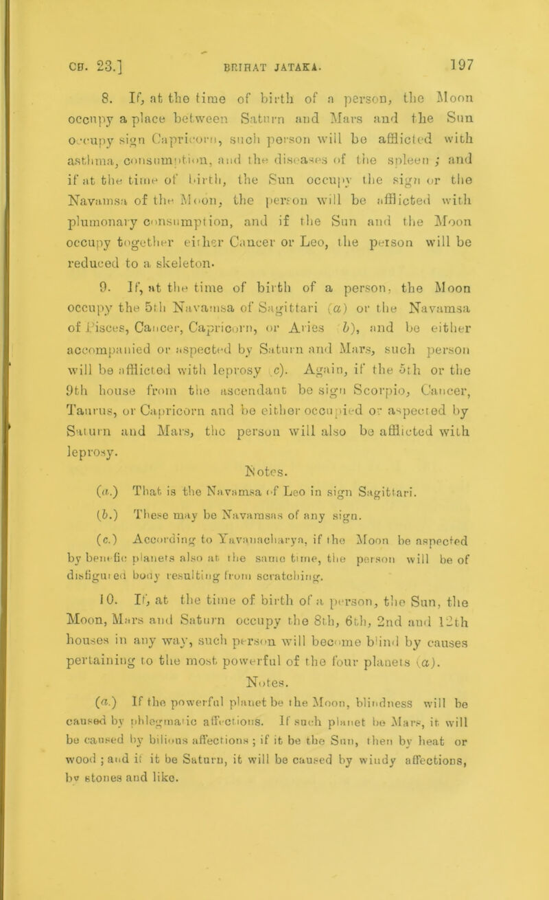 8. If, at tlig time of birth of a person, the Moon occupy a place between Saturn and Mars and the Sun occupy sign Capricorn, such person will be afflicted with asthma, consumntion, and the diseases of the spleen ; and if at the time of birth, the Sun occupy the sigti or the Navaansa of tin- Moon, the person will be afflicted with plumonary consumption, and if the Sun and the Moon occupy together either Cancer or Leo, the poison will be reduced to a skeleton. 9- If, at the time of birth of a person; the Moon occupy the 5rh Navamsa of Sagittari (a) or the Navamsa of i'isces, Cancer, Capricorn, or Aries b), and be either accompanied or aspected by Saturn and Mars, such person will be afflicted with leprosy c). Again, if the 5th or the 9th house from the ascendant be sign Scorpio, Cancer, Taurus, or Capricorn and be either occupied or aspected by- Saturn and Mars, the person will also be afflicted with leprosy. Notes. (a.) That is the Navamsa of Leo in sign Sagittari. (5.) These may be Navarnsns of any sign. (c.) According to Yavanacharyn, if the Moon be aspected by bent tie planets also at rhe same tune, the person will be of disfigured bony resulting from scratching. iO. If, at the time of birth of a person, the Sun, the Moon, Mars and Saturn occupy the 8th, 6th, 2nd and 12th houses in any way, such person will become b1 in<I by causes pertaining to the most powerful of the four planets (a). Notes. (a.) If the powerful planet be the Moon, blindness will be caused by phlegmatic affections. If such planet be Mars, it will be caused by bilious affections ; if it be the Sun, then bv heat or wood ; and it it be Saturn, it will be caused by windy affections, bv stones and like.