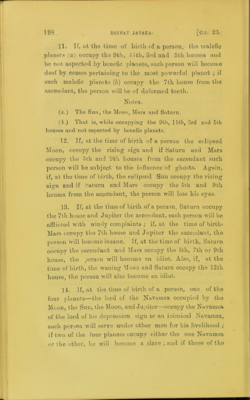 11. If, at the time of birth of a person, the malefic planets (a) occupy the 9th, nth, 3rd and 5th houses and be not aspected by benetic planets, such person will become deaf by causes pertaining to the most powerful planet ,* if such malefic planets {h) occupy the 7th house from the ascendant, the person will be of deformed teeth. Notes. (a.) The Sun, the Moon, Mars and Saturn. (b.) That is, while occupying the 9th, 11th, 3rd and 5th houses and not aspected by benefic planets. 12. If, at the time of birth of a person the eclipsed Moon, occupy the rising sign and if Saturn and Mars occupy the 5th and 9th houses from the ascendant such person will be subject to the influence of ghosts. Again, if, at the time of birth, the eclipsed Sun occupy the rising sign and if Saturn and Mars occupy the 5th and 9th houses from the ascendant, the person will lose his eyes. 13. If, at the time of birth of a person, Saturn occupy the 7th house and Jupiter the ascendant, such person will be afflicted with windy complaints ; if, at the time of birth* Mars occupy the 7th house and Jupiter the ascendant, the person will become insane. If, at the time of birth, Saturn occupy the ascendant arid Mars occupy the 5th, 7th or 9th house, the person will become an idiot. Also, if, at the time of birth, the waning Muon and Saturn occupy the 12th house, the person will also become an idiot. ll. If, at the time of birth of a person, one of the four planets—the lord of the Navamsa occupied by the Moon, the Sun, the Moon, and Jupiter—occupy the Navamsa of the lord of his depression sign or au inimical Navamsa, such person will serve under other men for his livelihood ; if two of the four planets occupy either the one Navamsa or the other, he will become a slave ; aud if three of the