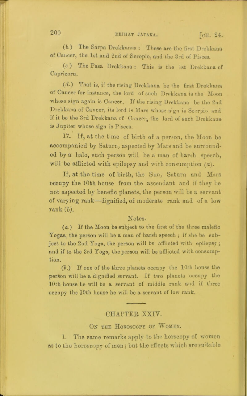 (6.) The Sarpa Drekkanaa : These are tlie first Drekkaua of Cancer, the 1st and 2nd of Scropio, and the 3rd of Pisces. (c ) Ihe Pasa Drekkaua : This is the 1st Drekkaua of Capricorn. (cl.) That is, if the rising Drekkana be the first Drekkana of Cancer for instance, the lord of such Drekkana is the Moon ■whose sign agaiu is Cancer. If the rising Drekkaua be the 2nd Drekkana of Cancer, its lord is Mars whose sign is Scorpio and if it be the 3rd Drekkana of Cancer, the lord of such Drekkaua is Jupiter whose sign is Pisces. 17. If, at the time of birtli of a person, the Moon bo accompanied by Saturn, aspected by Mars and be surround- ed by a balo, such person will be a man of harsh speech, will be afflicted with epilepsy and with consumption (a). If, at the time of birth, the Sun, Saturn and Mars occupy the 10th house from the ascendant and if they be not aspected by benefic planets, the person will be a servant of varying rank—dignified, of moderate rank and of a low rank (b). Notes. (a.) If the Moon be subject to the first of the three malefic Yogas, the persou will be a mau of harsh speech ; if she be sub- ject to the 2tid Yoga, the persou will be afflicted with epilepsy ; and if to the 3rd Yoga, the person will be afflicted with consump- tion, (fc.) If one of the three planets occupy the 10th house the person will be a dignified servant. If two planets occupy the 10th house he will be a servant of middle rank and if three occupy the 10th house he will be a servant of low rank. CHAPTER XXIV. On the noROscopy of Women. 1. The same remarks apply to the horscopy of women ns to tho horoscopy of men ; but the effects which arc su table