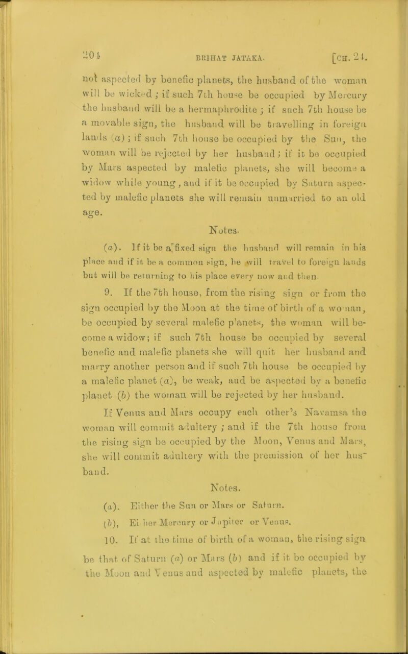 201- nol: aspected by benefic planets, the husband of the woman will be wicked ; it such 7th house be occupied by Mercury the husband will be a hermaphrodite ; if such 7th house be a movable sign, the husband will be travelling in foreign lauds {a); if such 7th house be occupied by the Sun, the woman will be rejected by her husband> if it be occupied by Mars aspected by malefic planets, she will become a widow while young , and if it be occupied by Saturn aspec- ted by male lie planets she will remain unmarried to an old age. Notes. (a). 1 f it bo a.fixed sign the husband will remain in his place and if it be a common sign, lie will travel to foreign lands but will be returning to his place every now and then 9. If the 7th house, from the rising sign or from the sign occupied by the Moon at the time of birth of a woman, be occupied by several malefic p'anets, the woman will be- come a widow; if such 7th house be occupied by several benefic and malefic planets she will quit her husband and marry another person and if such 7th house be occupied by a malefic planet (a), be weak, aud be aspected by a benelic planet (b) the woman will be rejected by her husband. IE Venus and Mars occupy each other’s Navamsa the woman will commit adultery ; and if the 7th house from the rising sign be occupied by the Moon, Venus and Mars, she will commit adultery with the premission of her hus band. Notes. (a). Either the Sun or Mars or Saturn. [1), Ei her Mercury or Jupiter or Venus. 10. If at the time of birth of a woman, the rising sign be that of Saturn (a) or Mars {b) and if it bo occupied by the Moon and V euus aud aspected by malefic planets, the