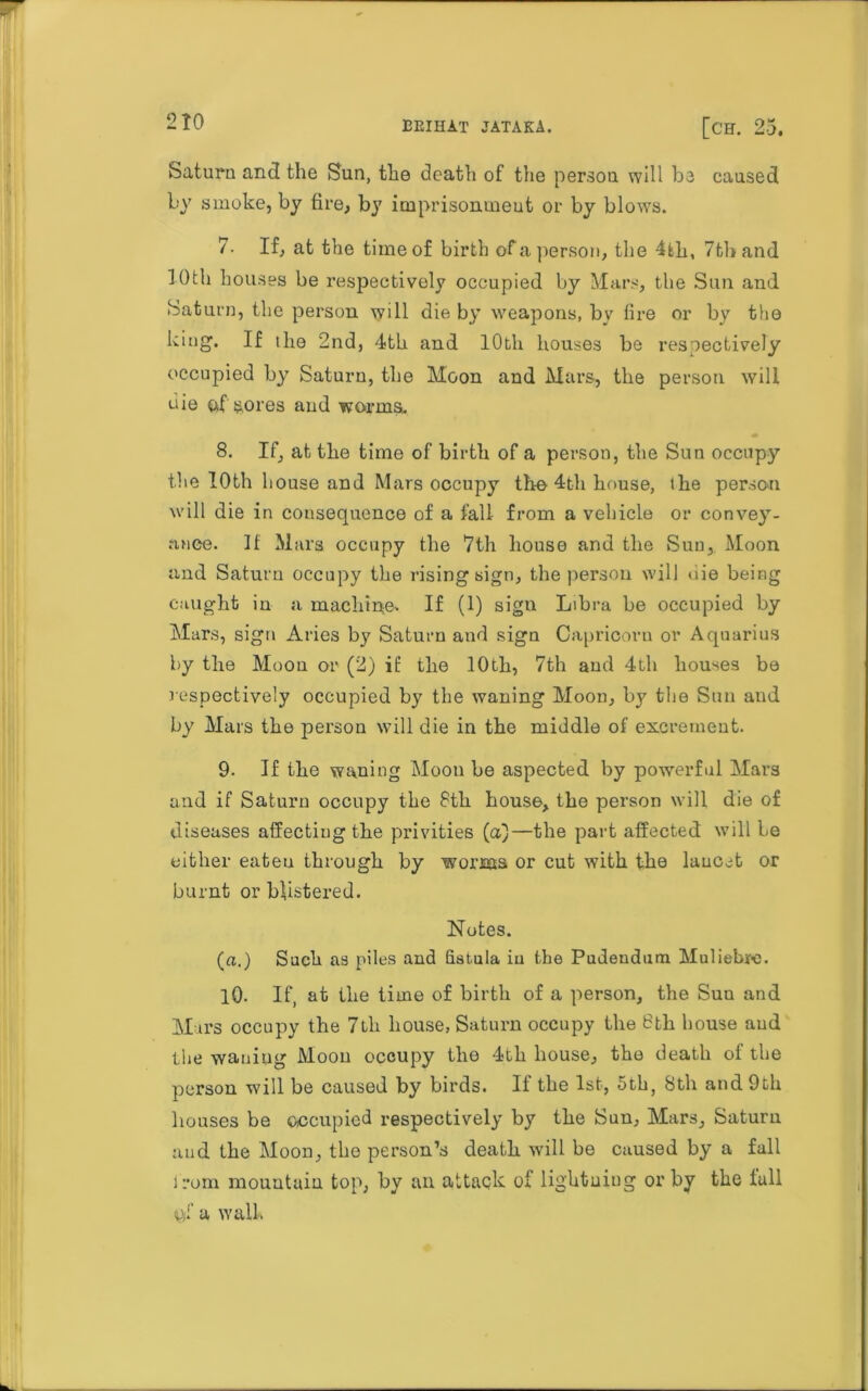 2 TO EKIHAT JATAKA. [CH. 25. Saturn and the Sun, the death of the person will he caused by smoke, by fire, by imprisomneut or by blows. 7. If, at the time of birth of a person, the 4tli, 7tband iOth houses be respectively occupied by Mars, the Sun and Saturn, the person will die by weapons, by fire or by the king. If ihe 2nd, 4th and 10th houses be respectively occupied by Saturn, the Moon and Mars, the person will uie of sores and worms. 8. If, at the time of birth of a person, the Sun occupy the 10th house and Mars occupy the 4th house, the persou will die in consequence of a fall from a vehicle or convey- ance. It Mars occupy the 7th house and the Sun, Moon and Saturn occupy the rising sign, the persou will uie being caught in a machine-. If (1) sign Libra be occupied by Mars, sign Aries by Saturn and sign Capricorn or Aquarius by the Moon or (2) if the 10th, 7th and 4th houses be respectively occupied by the waning Moon, by the Sun and by Mars the person will die in the middle of excrement. 9. If the waning Moon be aspected by powerful Mars and if Saturn occupy the 8th house, the person will die of diseases affecting the privities (a)—the part affected will be either eateu through by wonas or cut with the lancet or burnt or blistered. Notes. (a.) Such as piles and fistula iu the Pudendum Muliebre. 10. If, at the time of birth of a person, the Sun and Mars occupy the 7th house, Saturn occupy the 6th house aud the waning Moou occupy the 4th house, the death of the person will be caused by birds. If the 1st, 5th, 8th and 9th houses be occupied respectively by the Sun, Mars, Saturn aud the Moon, the person’s death will be caused by a fall from mountain top, by an attack of lightning or by the lull of a wall.