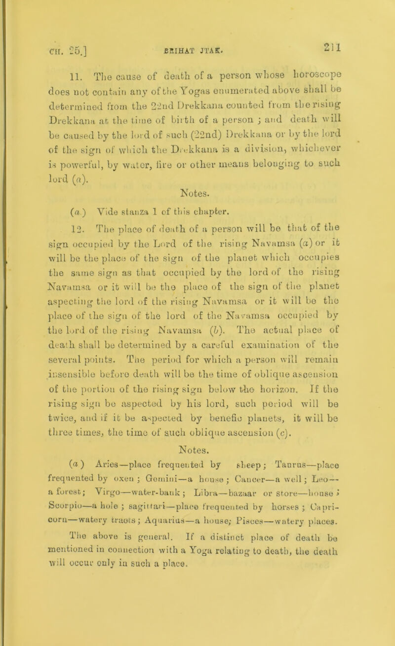 11. The cause of death of a person whose horoscope does not contain any of the Yogas enumerated above shall be determined fiom the 2'2ud Drekkana counted from therisiug Drekkana at the time of birth of a person ; and death will be caused by the lord of such (22nd) Drekkana or by the lord of the sign of which the Drekkana is a division, whichever is powerful, by water, lire or other means belonging to such lord (a). Notes. (a.) Vide stanza 1 of this chapter. 12. The place of death of a person will be that of the sign occupied by the Lord of the rising Navamsa (a) or it will bo the place of the sign of the planet which occupies the same sign as that occupied by the lord of the rising Navatnsa or it will be the place of the sign of the planet aspecting the lord of the rising Navamsa or it will be the place of the sign of the lord of the Navamsa occupied by the lord of t.he rising Navamsa (b). The actual place of dealh shall be determined by a careful examination of the several points. The period for which a person will remain insensible before death will be the time of oblique ascension of the portion of the rising sign below the horizon. If the rising sign be aspected by his lord, such period will be twice, and if it be aspected by benefio planets, it will be three times, the time of such oblique ascension (c). Notes. (a) Aries—place frequented by sheep; Taurus—place frequented by oxen ; Gemini—a house ; Cancer—a well; Leo— a forest; \ irgo—water-bank ; Libra—bazaar or store—bouse > Scorpio—a bole ; sagittari—place frequented by horses ; Capri- corn—watery fcraots ; Aquarius—a house; Pisces—watery places. The above is general. If a distinct place of death bo mentioned in connection with a Yoga relating to death, the death will occur only in such a place.