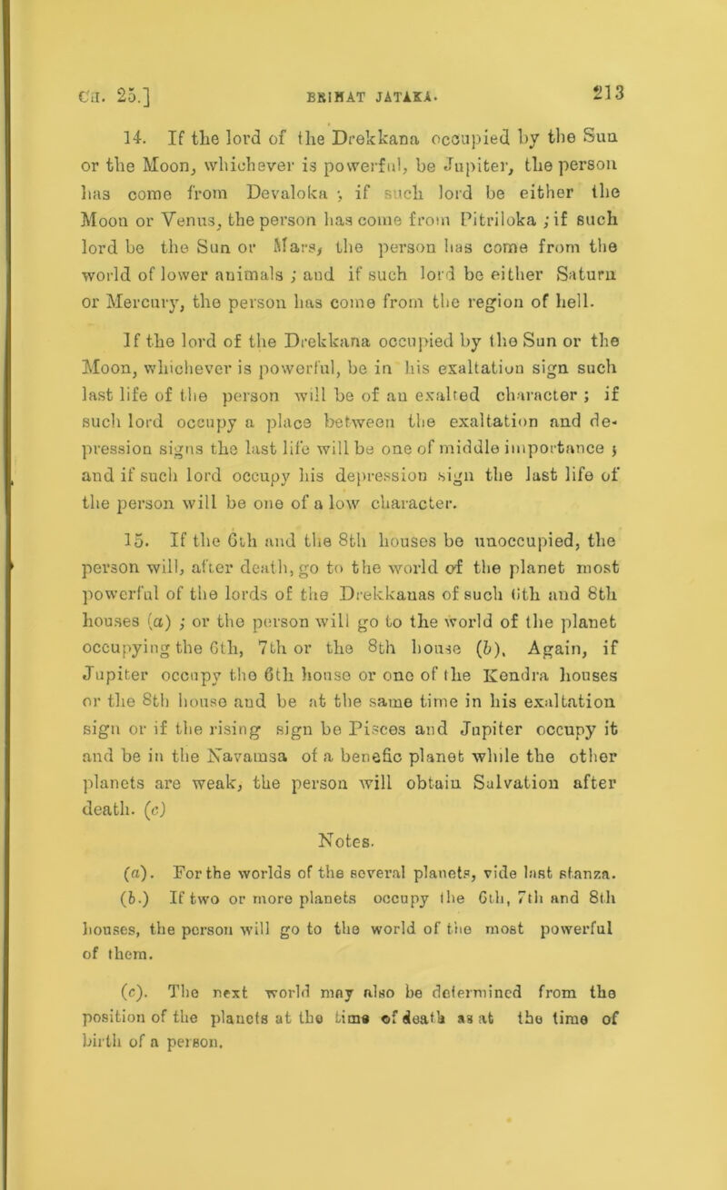 14. If the lord of the Drekkana occupied by the Sun or the Moon, whichever is powerful, be Jupiter, the person lias come from Devaloka •, if such lord be either the Moon or Venus, the person lias come from Pitriloka ;if such lord be the Sun or Mars, the person lias come from the world of lower animals ; and if such lord be either Saturn or Mercury, the person lias come from the region of hell. If the lord of the Drekkana occupied by the Sun or the Moon, whichever is powerful, be in his exaltation sign such last life of the person will he of an exalted character ; if such lord occupy a place between the exaltation and de- pression signs the last life will be one of middle importance j and if such lord occupy his depression sign the last life of the person will be one of a low character. 15. If the 6th and the 8th houses be unoccupied, the person will, after death, go to the world cf the planet most powerful of the lords of the Drekkanas of such (ith and 8th houses (a) ; or the person will go to the world of the planet occupying the 6th, 7th or the 8th house (5), Again, if Jupiter occupy the 6th house or one of lhe Kendra houses or the 8th house and be at the same time in his exaltation sign or if the rising sign be Pisces and Jupiter occupy it and be in the Navatnsa of a benefic planet while the other planets are weak, the person will obtain Salvation after death, (c) Notes. (a). For the worlds of the several planets, vide last stanza. (6.) If two or more planets occupy the 6th, 7th and 8th houses, the person will go to the world of the most powerful of them. (c). The next world may also be determined from the position of the planets at tbo Lima ©f death a3 at the lime of birth of a person.