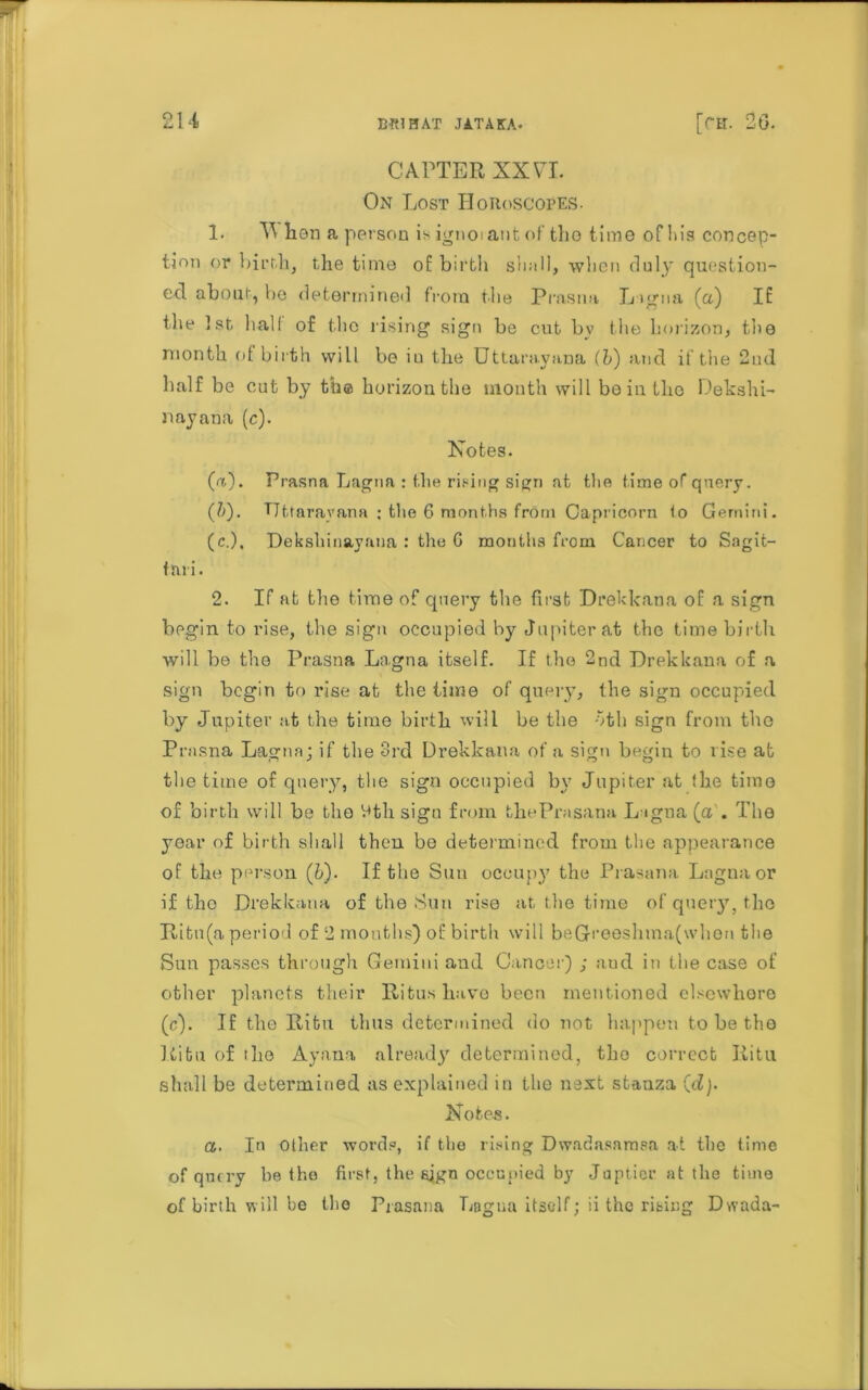 CAFTER XX VTL On Lost Horoscopes. !• W too a person is ignoiant of tho time of his concep- tion or birth, the time of birth shall, when duly question- ed about, be determined from the Prasna Ligna (a) If the 1st hall of the rising sign be cut by the horizon, the month of birth will bo iu the Uttarayima (b) and if the 2nd half be cut by the horizon the month will bo in the Dekshi- nayana (c). Notes. (a) . Prasna Lagria : the rising sign at the time of query. (b) . TJttarayana ; the 6 months from Capricorn !o Gemini. (c.), Dekshinayana : the G months from Cancer to Sagit- fnri. 2. If at the time of query the first Drekkana of a sign begin to rise, the sign occupied by Jupiter at the time birth will be tho Prasna Lagna itself. If the 2nd Drekkana of a sign begin to rise at the time of query, the sign occupied by Jupiter at the time birth will be the oth sign from the Prasna Lagna; if the 3rd Drekkana of a sign begin to rise at the time of query, the sign occupied by Jupiter at !he time of birth will be the btli sign from thePrasana Lagna {a . The year of birth shall then bo determined from the appearance of the person ([b). If the Sun occupy the Prasana Lagna or if tho Drekkana of the Sun rise at the time of query, tho Ritu(a period of 2 months) of birth will beGreeshma(when the Sun passes through Gemini and Cancer) ; aud in the case of other planets their Ritus have been mentioned elsewhere (c). If the Ritn thus determined do not happen to be tho Ritu of the Ayana already determined, the correct liitu shall be determined as explained in the next stanza (d). Notes. a. In other words, if the rising Dwadasamsa at the time of query be the first, the sign occupied by Juptier at the time of birth will be the Prasana Lagna itself; ii the rising Dwada-