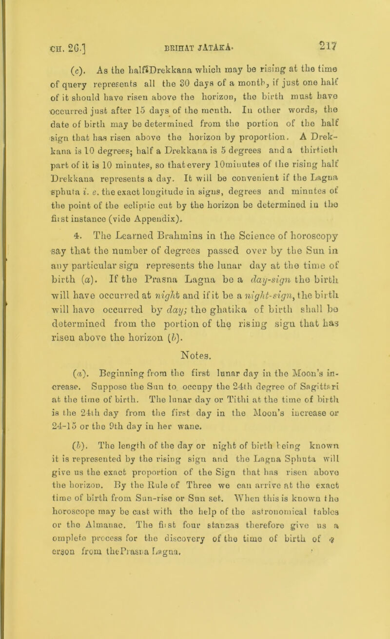 (c). As the halftDrekkana which may be rising at the time of query represents all the 30 days of a month, if just one halt of it should have risen above the horizon, the birth must have occurred just after 15 days of the month. In other words, the date of birth may be determined fx’om the portion of the half sign that has risen above the horizon by proportion. A Drek- kana is 10 degrees; half a Drekkana is 5 degrees and a thirtieth part of it is 10 minutes, so that every lOmiuutes of the rising halt’ Drekkana represents a day. It will be convenient if the Lagna sphuta i. e. the exact longitude in signs, degrees and minutes of the point of the ecliptic cut by the horizon be determined in the fust instance (vide Appendix). 4. The Learned Brahmins in the Science of horoscopy say that the number of degrees passed over by the Sun in any particular sign represents the lunar day at the time of birth (a). If the Prasna Lagna be a day-sign the birth will have occurred at night and if it be a night-sign, the birth will have occurred by day; the ghatika of birth shall bo determined from the portion of the rising sign that has risen above the horizon (h). Notes. (a). Beginning from the first lunar day in the Moon’s in- crease. Suppose the Sun to occupy the 24th degree of Sagittari at the time of birth. The lunar day or Tithi at the time of birth is the 24ih day from the first day in the Moon’s increase or 24-15 or the 0th day iu her wane. (&). The length of the day or night of birth Icing known it is represented by the rising sign and the Lagna Sphuta will give us the exact proportion of the Sign that has risen above the horizon. By the Rule of Three we can arrive at the exact time of birth from Sun-rise or Sun set. When this is known the horoscope may be cast with the help of the astronomical tables or the Almanac. The fiist four stanzas therefore give us a ompleto process for the discovery of the time of birth of <t erson from theFrasna Lagna.