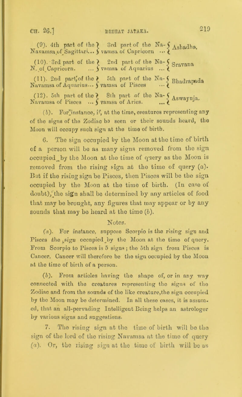 210 (9). <lth part of iho) 3rd part of the Na- C ^sl,adh». Navamsa ofJSagittari... $ vamsa of Capricorn \ (10).'3rd part of the > 2nd part of the Na-CgraVftna N. of Capricorn. ... y vamsa of Aquarius ... ? (11) . 2nd partyof the > 5th part of the Na-< Bhadrapeda savamsa of Aquarius... 5 vamsa ot Pisces • •• £ (12) . 5ch part of the? 8th part of the Na’5Aswavnia lavamsa of Pisces ... y vamsa of Aries. ...? ^ ^ * (6). Forjnstance, if, at the time, oreatares representing any of the signs of the Zodiac bo seen or their sounds heard, the Moon will occupy such sign at the time of birth. 6. The sign occupied by the Moon at the time of birth of a person will bo as many signs removed from the sign ©ccupiod^by the Moon at the time of query as the Moon is removed from tho rising sign at the time of query (a). But if the rising sign be Pisces, then Pisces will be the sign occupied by the Moon at the time of birth. (In case of doubt),'the sign shall be determined by any articles of food that may be brought, any figures that may appear or by any sounds that may bo heard at the timo (6). Notes. fa). For instance, suppose Scorpio is the rising sign and Pisces the ^sigu occupied by the Moon at tho time of query. From Scorpio to Pisces is 5 signs ; tho 5th sign from Pisces is Cancer. Cancer will therefore bo tho sign occupied by tho Moon at the timo of birth of a person. (b). From articles having tho shape of, or in any way connected with the creatures representing the signs of tho Zodiac and from the sounds of the like creature,the sign occupied by tho Moon may bo determined. In all these cases, it is ossum. ed, that an all-pervading Intelligent Being helps an astrologer by various signs and suggestions. 7. Tho rising sign at tho time of birth will bo tho sign of tho lord of the rising Navamsa at the timo of query (a). Or, the rising sign at the time of birth will be as