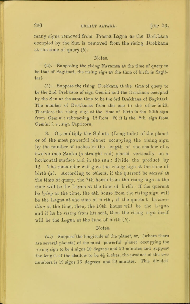 many signs removed from Prasna Lagna as tlie Drekkana occupied by the Suu is removed from the rising Drekkana at the time of query (h). Notes. (a). Supposing tbo rising Navamsa at the time of query to be that of Sagittari, the rising sign at the time of birth is Sagit- tari. (&). Suppose the rising Diekkana at the time of query to bo the 2nd Drekkana of sign Gemini and the Drekkana occupied by the Sun at the same time to be the 3rd Drekkana of Sagittari. The number of Drekkanas from the one to the other is 20. Therefore the rising sign at the time of birth is the 20th sigu from Gemini; subtracting 12 from 20 it is the 8th sign from Gemini i. e., sign Capricorn, 8. Or, multiply the Sphuta (Longitude) of the planet or of the most powerful planet occupying the rising sigu by the number of inches in the length of the shadow of a twelve inch Sanku (a straight rod) placed vertically on a horizontal surface and in the sun ; divide the product by 12. The remainder will give the rising sign at the time of birth (a). According to others, if the querent be sealed at the time of query, the 7th house from the rising sign at the time will be the Lagna at the time of birth ; if the querent bo lying at the time, the 4th house from the rising sign will be the Lagna at the time of birth ; if the querent be stan- ding at the time, then, the lOfch house will be the L igna and if he be rising from his seat, then the rising sign itself will bo the Lagua at the time of birth (b). Notes. (a.) Suppose'the longitude of the planet, or, (where there are several planets) of the most powerful planet occupying the rising sigu to be 4 signs 10 degrees and 20 minutes aud suppose the length of the shadow to be 4| inches, the product of the two numbers is 19 sigus 10 degrees and 30 minutes, Ibis divided