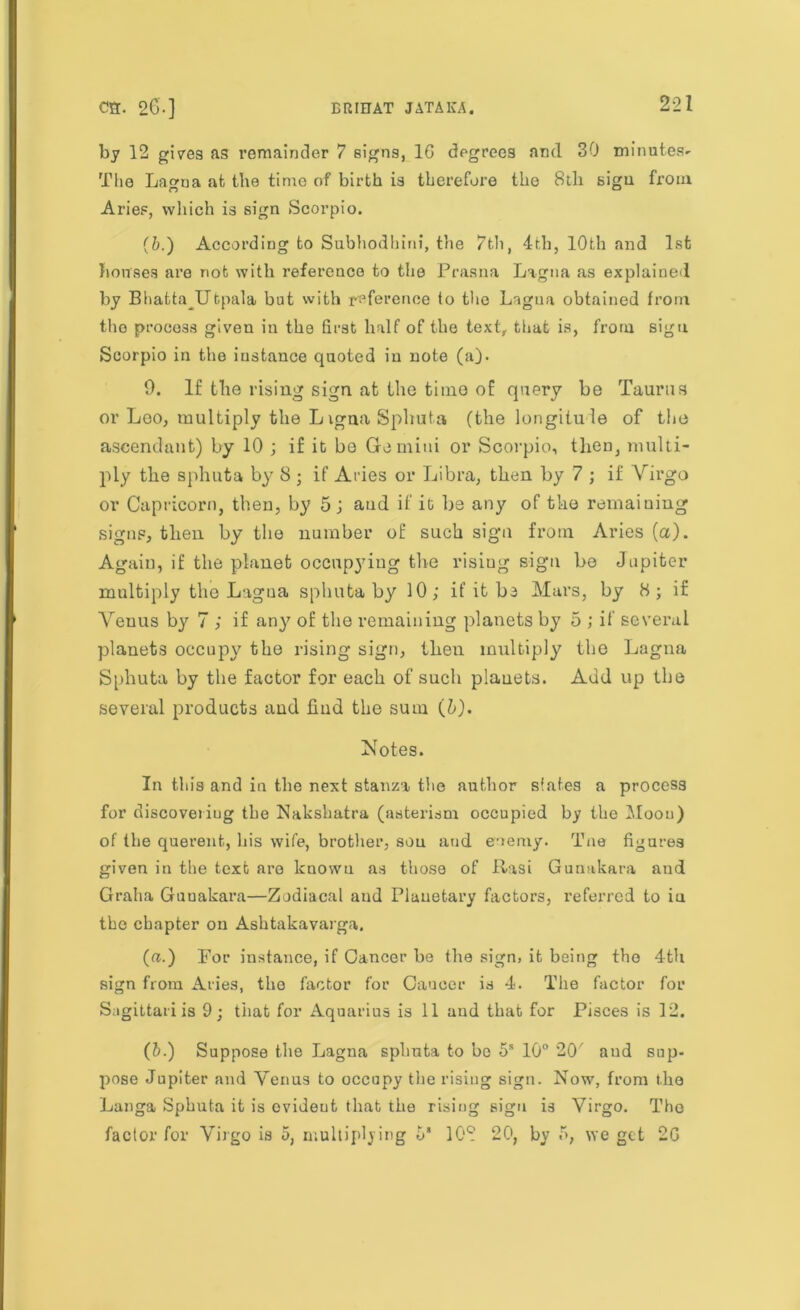 by 12 gives as remainder 7 signs, 1G dpgrees and 30 minutes*- The Lao-na at the time of birth is therefore the 8th sign from O u Aries, which is sign Scorpio. (6.) According to Subhodhinf, the 7th, 4th, 10th and 1st bouses are not with reference to the Prasna Lagna as explained by Bhatta Utpala but with reference to the Lagna obtained from the process given in the first half of the text, that is, from sigu Scorpio in the instance quoted in note (a). 9. If the rising sign at the time of query be Taurus or Leo, multiply the Ligna Sphuta (the longitude of the ascendant) by 10 ; if it bo Gemini or Scorpio, then, multi- ply the sphuta by 8 ; if Aries or Libra, then by 7 ; if Virgo or Capricorn, then, by 5 j and if it be any of the remaining signs, then by the number of such sign from Aries (a). Again, if the planet occupying the risiug sign be Jupiter multiply the Lagna spliuta by 10; if it be Mars, by H ; if Venus by 7 ; if any of the remaining planets by 5 ; if several planets occupy the rising sign, then multiply the Lagna Sphuta by the factor for each of such plauets. Add up the several products aud find the sum (b). Notes. In this and in the next stanza the author slates a process for discovering the Nakshatra (aaterism occupied by the Moou) of the querent, his wife, brother, sou aud enemy. Tne figures given in the text are known as those of Rasi Gunakara and Graha Guuakara—Zodiacal aud Planetary factors, referred to iu the chapter on Ashtakavarga. (a.) For instance, if Cancer he the sign, it being the 4-th sign from Aries, the factor for Caucer is 4. The factor for Sagittariis 9; that for Aquarius is 11 aud that for Pisces is 12. (b.) Suppose the Lagna sphuta to bo 5s 10° 20' aud sup- pose Jupiter and Venus to occupy the rising sign. Now, from the Langa Sphuta it is cvideut that the rising sigu is Virgo. The factor for Virgo is 5, multiplying 6‘ 108 20, by f>, we get 2G