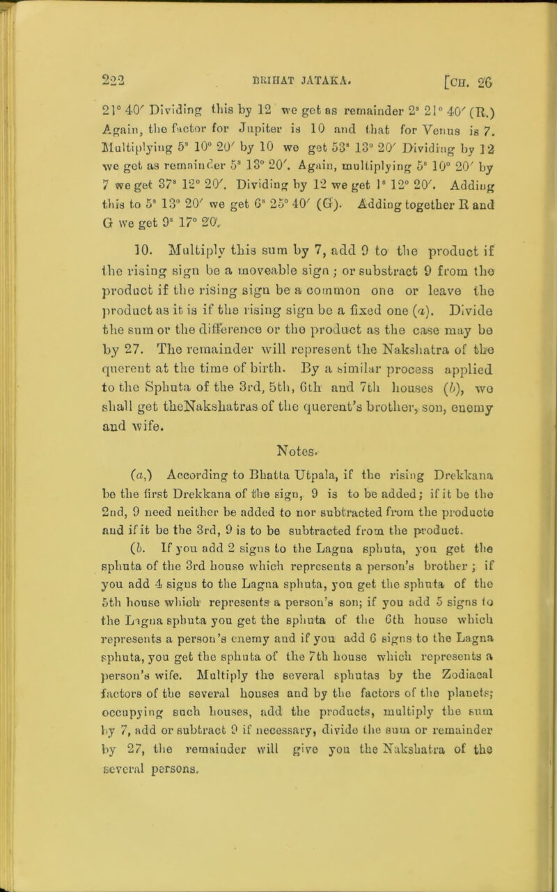 21° 40' Dividing this by 12 we get as remainder 2s 21° 40/ (R.) Again, the factor for Jupiter is 10 and that for Venus is 7. Multiplying 5s 10° 20' by 10 wo get 53s 13° 20' Dividing by 12 we get as remainder 5s 13° 20'. Again, multiplying 5s 10° 20' by 7 we get 373 12° 20'. Dividing by 12 we get Is 12° 20'. Adding this to 5s 13° 20' we get Gs 25° 40' (Gr). Adding together R and G we get 9s 17° 20, 10. Multiply this sum by 7, add 9 to the product if the rising sign be a moveable sign ; or substract 9 from tho product if the rising sign be a common ono or leave the product as it is if the rising sign be a fixed one (a). Divide the sum or the difference or tho product as the case may bo by 27. The remainder will represent the Nakshatra of the querent at the time of birth. By a similar process applied to the Sphuta of the 3rd, 5th, 6th and 7th houses (b), wo shall get theNakshatras of the querent’s brother, son, euoiny and wife. Notes. (a,) According to Bhatla Utpala, if the rising Drekkana bo the first Drekkana of the sign, 9 is to be added ; if it be the 2nd, 9 need neither be added to nor subtracted from the products and if it be the 3rd, 9 is to be subtracted from the product. (h. If you add 2 signs to the Lagna sphuta, yon get the sphuta of the 3rd house which represents a person’s brother ; if you add 4 signs to the Lagna sphuta, yon get the sphuta of tho 5th house which represents a person’s son; if you add 5 signs to the Ligna sphuta you get the sphuta of the Gth house which represents a person’s enemy aud if you add 6 signs to the Lagna sphuta, you get tho sphuta of the 7th house which represents a person's wife. Multiply the several sphutas by the Zodiacal factors of tbe several houses and by the factors of tho plauets; occupying such houses, add the products, multiply the sum by 7, add or subtract 9 if necessary, divide the sum or remainder by 27, the remainder will givo you the Nakshatra of the several persons.